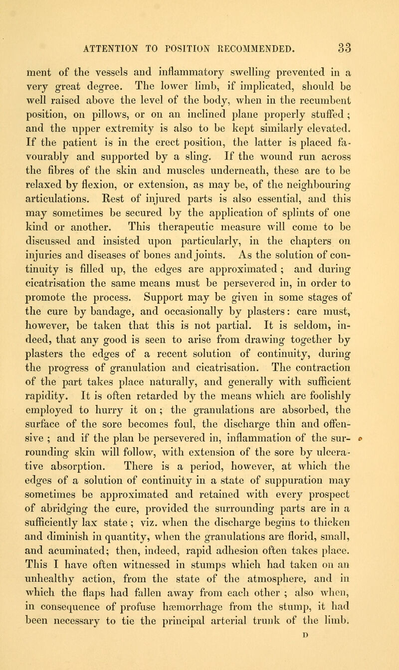 ment of the vessels and inflammatory swelling prevented in a very great degree. The lower limb, if implicated, should be well raised above the level of the body, when in the recumbent position, on pillows, or on an inclined plane properly stuffed ; and the upper extremity is also to be kept similarly elevated. If the patient is in the erect position, the latter is placed fa- vourably and supported by a sling. If the wound run across the fibres of the skin and muscles underneath, these are to be relaxed by flexion, or extension, as may be, of the neighbouring articulations. Rest of injured parts is also essential, and this may sometimes be secured by the application of splints of one kind or another. This therapeutic measure will come to be discussed and insisted upon particularly, in the chapters on injuries and diseases of bones and joints. As the solution of con- tinuity is filled up, the edges are approximated ; and during cicatrisation the same means must be persevered in, in order to promote the process. Support may be given in some stages of the cure by bandage, and occasionally by plasters: care must, however, be taken that this is not partial. It is seldom, in- deed, that any good is seen to arise from drawing together by plasters the edges of a recent solution of continuity, during the progress of granulation and cicatrisation. The contraction of the part takes place naturally, and generally with sufficient rapidity. It is often retarded by the means which are foolishly employed to hurry it on ; the granulations are absorbed, the surface of the sore becomes foul, the discharge thin and offen- sive ; and if the plan be persevered in, inflammation of the sur- rounding skin will follow, with extension of the sore by ulcera- tive absorption. There is a period, however, at which the edges of a solution of continuity in a state of suppuration may sometimes be approximated and retained with every prospect of abridging the cure, provided the surrounding parts are in a sufficiently lax state ; viz. when the discharge begins to thicken and diminish in quantity, when the granulations are florid, small, and acuminated; then, indeed, rapid adhesion often takes place. This I have often witnessed in stumps which had taken on an unhealthy action, from the state of the atmosphere, and in which the flaps had fallen away from each other ; also when, in consequence of profuse haemorrhage from the stump, it had been necessary to tie the principal arterial trunk of the limb.