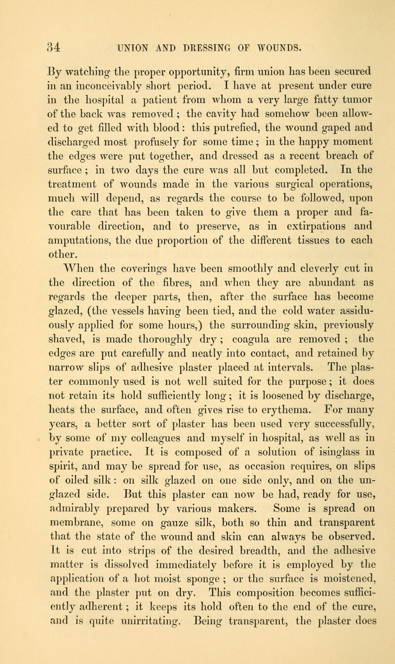 By watching the proper opportunity, firm union has been secured in an inconceivably short period. I have at present under cure in the hospital a patient from whom a very large fatty tumor of the back was removed ; the cavity had somehow been allow- ed to get filled with blood: this putrefied, the wound gaped and discharged most profusely for some time ; in the happy moment the edges were put together, and dressed as a recent breach of surface ; in two days the cure was all but completed. In the treatment of wounds made in the various surgical operations, much will depend, as regards the course to be followed, upon the care that has been taken to give them a proper and fa- vourable direction, and to preserve, as in extirpations and amputations, the due proportion of the different tissues to each other. When the coverings have been smoothly and cleverly cut in the direction of the fibres, and when they are abundant as regards the deeper parts, then, after the surface has become glazed, (the vessels having been tied, and the cold water assidu- ously applied for some hours,) the surrounding skin, previously shaved, is made thoroughly dry ; coagula are removed ; the edges are put carefully and neatly into contact, and retained by narrow slips of adhesive plaster placed at intervals. The plas- ter commonly used is not well suited for the purpose; it does not retain its hold sufficiently long; it is loosened by discharge, heats the surface, and often gives rise to erythema. For many years, a better sort of plaster has been used very successfully, by some of my colleagues and myself in hospital, as well as in private practice. It is composed of a solution of isinglass in spirit, and may be spread for use, as occasion requires, on slips of oiled silk: on silk glazed on one side only, and on the un- glazed side. But this plaster can now be had, ready for use, admirably prepared by various makers. Some is spread on membrane, some on gauze silk, both so thin and transparent that the state of the wound and skin can always be observed. It is cut into strips of the desired breadth, and the adhesive matter is dissolved immediately before it is employed by the application of a hot moist sponge ; or the surface is moistened, and the plaster put on dry. This composition becomes suffici- ently adherent; it keeps its hold often to the end of the cure, and is quite unirritating. Being transparent, the plaster does