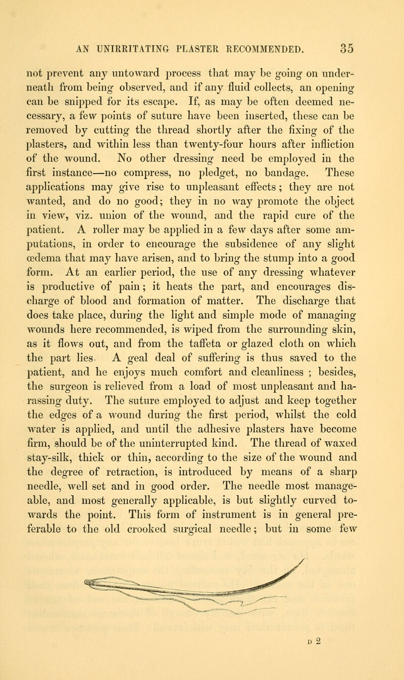 not prevent any untoward process that may be going on under- neath from being observed, and if any fluid collects, an opening can be snipped for its escape. If, as may be often deemed ne- cessary, a few points of suture have been inserted, these can be removed by cutting the thread shortly after the fixing of the plasters, and within less than twenty-four hours after infliction of the wound. No other dressing need be employed in the first instance—no compress, no pledget, no bandage. These applications may give rise to unpleasant effects; they are not wanted, and do no good; they in no way promote the object in view, viz. union of the wound, and the rapid cure of the patient. A roller may be applied in a few days after some am- putations, in order to encourage the subsidence of any slight oedema that may have arisen, and to bring the stump into a good form. At an earlier period, the use of any dressing whatever is productive of pain; it heats the part, and encourages dis- charge of blood and formation of matter. The discharge that does take place, during the light and simple mode of managing wounds here recommended, is wiped from the surrounding skin, as it flows out, and from the taffeta or glazed cloth on which the part lies A geal deal of suffering is thus saved to the patient, and he enjoys much comfort and cleanliness ; besides, the surgeon is relieved from a load of most unpleasant and ha- rassing duty. The suture employed to adjust and keep together the edges of a wound during the first period, whilst the cold water is applied, and until the adhesive plasters have become firm, should be of the uninterrupted kind. The thread of waxed stay-silk, thick or thin, according to the size of the wound and the degree of retraction, is introduced by means of a sharp needle, well set and in good order. The needle most manage- able, and most generally applicable, is but slightly curved to- wards the point. This form of instrument is in general pre- ferable to the old crooked surgical needle; but in some few