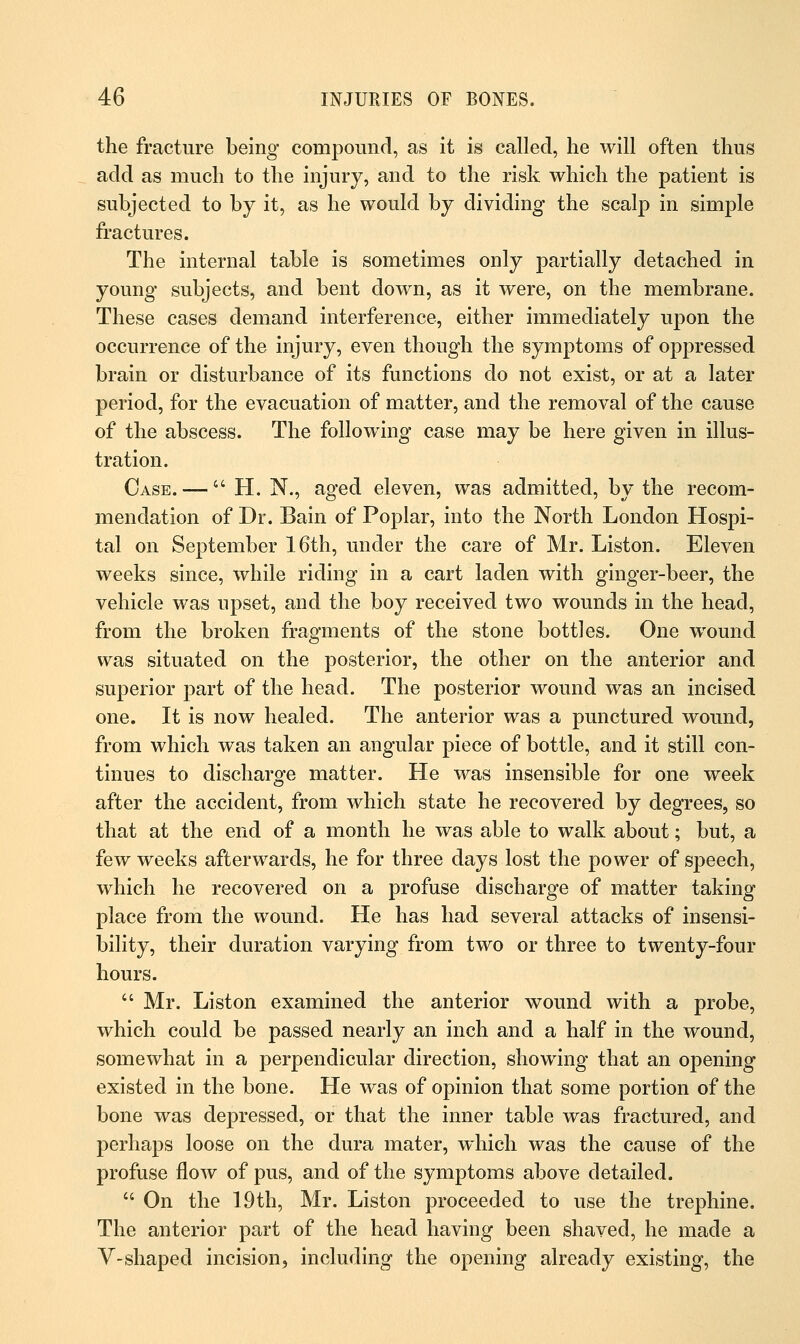 the fracture being compound, as it is called, he will often thus add as much to the injury, and to the risk which the patient is subjected to by it, as he would by dividing the scalp in simple fractures. The internal table is sometimes only partially detached in young subjects, and bent down, as it were, on the membrane. These cases demand interference, either immediately upon the occurrence of the injury, even though the symptoms of oppressed brain or disturbance of its functions do not exist, or at a later period, for the evacuation of matter, and the removal of the cause of the abscess. The following case may be here given in illus- tration. Case. —  H. N., aged eleven, was admitted, by the recom- mendation of Dr. Bain of Poplar, into the North London Hospi- tal on September 16th, under the care of Mr. Liston. Eleven weeks since, while riding in a cart laden with ginger-beer, the vehicle was upset, and the boy received two wounds in the head, from the broken fragments of the stone bottles. One wound was situated on the posterior, the other on the anterior and superior part of the head. The posterior wound was an incised one. It is now healed. The anterior was a punctured wound, from which was taken an angular piece of bottle, and it still con- tinues to discharge matter. He was insensible for one week after the accident, from which state he recovered by degrees, so that at the end of a month he was able to walk about; but, a few weeks afterwards, he for three days lost the power of speech, which he recovered on a profuse discharge of matter taking place from the wound. He has had several attacks of insensi- bility, their duration varying from two or three to twenty-four hours.  Mr. Liston examined the anterior wound with a probe, which could be passed nearly an inch and a half in the wound, somewhat in a perpendicular direction, showing that an opening existed in the bone. He was of opinion that some portion of the bone was depressed, or that the inner table was fractured, and perhaps loose on the dura mater, which was the cause of the profuse flow of pus, and of the symptoms above detailed.  On the 19th, Mr. Liston proceeded to use the trephine. The anterior part of the head having been shaved, he made a V-shaped incision, including the opening already existing, the