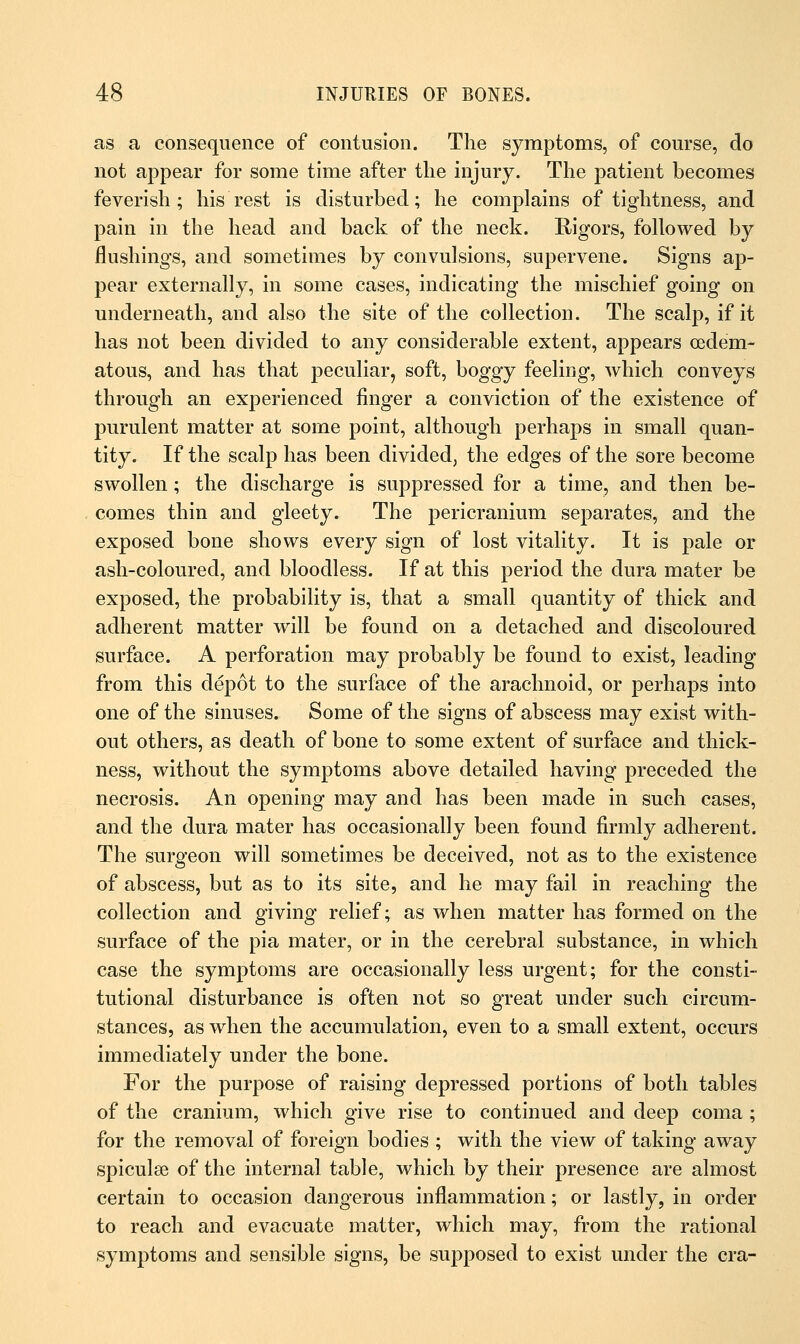 as a consequence of contusion. The symptoms, of course, do not appear for some time after the injury. The patient becomes feverish ; his rest is disturbed; he complains of tightness, and pain in the head and back of the neck. Rigors, followed by flushings, and sometimes by convulsions, supervene. Signs ap- pear externally, in some cases, indicating the mischief going on underneath, and also the site of the collection. The scalp, if it has not been divided to any considerable extent, appears (edem- atous, and has that peculiar, soft, boggy feeling, which conveys through an experienced finger a conviction of the existence of purulent matter at some point, although perhaps in small quan- tity. If the scalp has been divided, the edges of the sore become swollen; the discharge is suppressed for a time, and then be- comes thin and gleety. The pericranium separates, and the exposed bone shows every sign of lost vitality. It is pale or ash-coloured, and bloodless. If at this period the dura mater be exposed, the probability is, that a small quantity of thick and adherent matter will be found on a detached and discoloured surface. A perforation may probably be found to exist, leading from this depot to the surface of the arachnoid, or perhaps into one of the sinuses. Some of the signs of abscess may exist with- out others, as death of bone to some extent of surface and thick- ness, without the symptoms above detailed having preceded the necrosis. An opening may and has been made in such cases, and the dura mater has occasionally been found firmly adherent. The surgeon will sometimes be deceived, not as to the existence of abscess, but as to its site, and he may fail in reaching the collection and giving relief; as when matter has formed on the surface of the pia mater, or in the cerebral substance, in which case the symptoms are occasionally less urgent; for the consti- tutional disturbance is often not so great under such circum- stances, as when the accumulation, even to a small extent, occurs immediately under the bone. For the purpose of raising depressed portions of both tables of the cranium, which give rise to continued and deep coma ; for the removal of foreign bodies ; with the view of taking away spiculse of the internal table, which by their presence are almost certain to occasion dangerous inflammation; or lastly, in order to reach and evacuate matter, which may, from the rational symptoms and sensible signs, be supposed to exist under the era-