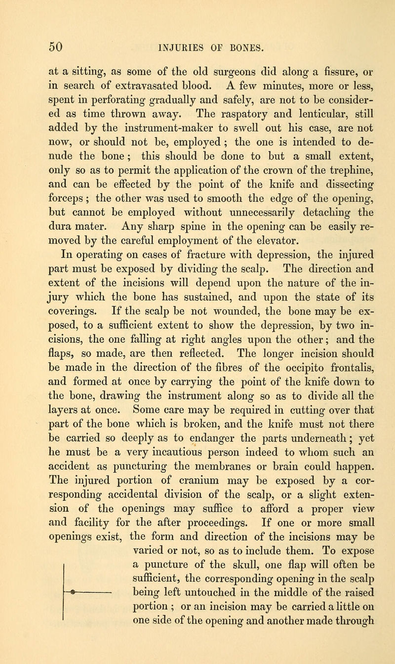 at a sitting, as some of the old surgeons did along a fissure, or in search of extravasated blood. A few minutes, more or less, spent in perforating gradually and safely, are not to be consider- ed as time thrown away. The raspatory and lenticular, still added by the instrument-maker to swell out his case, are not now, or should not be, employed ; the one is intended to de- nude the bone; this should be done to but a small extent, only so as to permit the application of the crown of the trephine, and can be effected by the point of the knife and dissecting forceps; the other was used to smooth the edge of the opening, but cannot be employed without unnecessarily detaching the dura mater. Any sharp spine in the opening can be easily re- moved by the careful employment of the elevator. In operating on cases of fracture with depression, the injured part must be exposed by dividing the scalp. The direction and extent of the incisions will depend upon the nature of the in- jury which the bone has sustained, and upon the state of its coverings. If the scalp be not wounded, the bone may be ex- posed, to a sufficient extent to show the depression, by two in- cisions, the one falling at right angles upon the other; and the flaps, so made, are then reflected. The longer incision should be made in the direction of the fibres of the occipito frontalis, and formed at once by carrying the point of the knife down to the bone, drawing the instrument along so as to divide all the layers at once. Some care may be required in cutting over that part of the bone which is broken, and the knife must not there be carried so deeply as to endanger the parts underneath; yet he must be a very incautious person indeed to whom such an accident as puncturing the membranes or brain could happen. The injured portion of cranium may be exposed by a cor- responding accidental division of the scalp, or a slight exten- sion of the openings may suffice to afford a proper view and facility for the after proceedings. If one or more small openings exist, the form and direction of the incisions may be varied or not, so as to include them. To expose a puncture of the skull, one flap will often be sufficient, the corresponding opening in the scalp being left untouched in the middle of the raised portion ; or an incision may be carried a little on one side of the opening and another made through