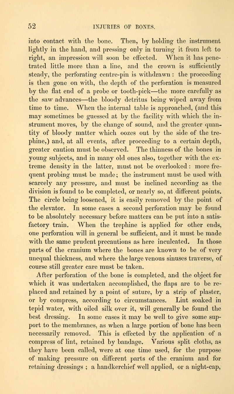 into contact with the bone. Then, by holding the instrument lightly in the hand, and pressing only in turning it from left to right, an impression will soon be effected. When it has pene- trated little more than a line, and the crown is sufficiently steady, the perforating centre-pin is withdrawn : the proceeding is then gone on with, the depth of the perforation is measured by the flat end of a probe or tooth-pick—the more carefully as the saw advances—the bloody detritus being wiped away from time to time. When the internal table is approached, (and this may sometimes be guessed at by the facility with which the in- strument moves, by the change of sound, and the greater quan- tity of bloody matter which oozes out by the side of the tre- phine,) and, at all events, after proceeding to a certain depth, greater caution must be observed. The thinness of the bones in young subjects, and in many old ones also, together with the ex- treme density in the latter, must not be overlooked : more fre- quent probing must be made; the instrument must be used with scarcely any pressure, and must be inclined according as the division is found to be completed, or nearly so, at different points. The circle being loosened, it is easily removed by the point of the elevator. In some cases a second perforation may be found to be absolutely necessary before matters can be put into a satis- factory train. When the trephine is applied for other ends, one perforation will in general be sufficient, and it must be made with the same prudent precautions as here inculcated. In those parts of the cranium where the bones are known to be of very unequal thickness, and where the large venous sinuses traverse, of course still greater care must be taken. A fter perforation of the bone is completed, and the object for which it was undertaken accomplished, the flaps are to be re- placed and retained by a point of suture, by a strip of plaster, or by compress, according to circumstances. Lint soaked in tepid water, with oiled silk over it, will generally be found the best dressing. In some cases it may be well to give some sup- port to the membranes, as when a large portion of bone has been necessarily removed. This is effected by the application of a compress of lint, retained by bandage. Various split cloths, as they have been called, were at one time used, for the purpose of making pressure on different parts of the cranium and for retaining dressings ; a handkerchief well applied, or a night-cap,