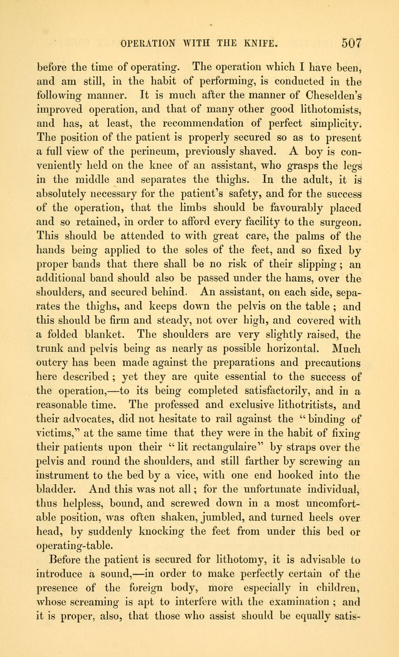 before the time of operating. The operation which I have been, and am still, in the habit of performing, is conducted in the following manner. It is much after the manner of Cheselden's improved operation, and that of many other good lithotomists, and has, at least, the recommendation of perfect simplicity. The position of the patient is properly secured so as to present a full view of the perineum, previously shaved. A boy is con- veniently held on the knee of an assistant, who grasps the legs in the middle and separates the thighs. In the adult, it is absolutely necessary for the patient's safety, and for the success of the operation, that the limbs should be favourably placed and so retained, in order to afford every facility to the surgeon. This should be attended to with great care, the palms of the hands being applied to the soles of the feet, and so fixed by proper bands that there shall be no risk of their slipping; an additional band should also be passed under the hams, over the shoulders, and secured behind. An assistant, on each side, sepa- rates the thighs, and keeps down the pelvis on the table ; and this should be firm and steady, not over high, and covered with a folded blanket. The shoulders are very slightly raised, the trunk and pelvis being as nearly as possible horizontal. Much outcry has been made against the preparations and precautions here described ; yet they are quite essential to the success of the operation,—to its being completed satisfactorily, and in a reasonable time. The professed and exclusive lithotritists, and their advocates, did not hesitate to rail against the binding of victims, at the same time that they were in the habit of fixing their patients upon their lit rectangulaire by straps over the pelvis and round the shoulders, and still farther by screwing an instrument to the bed by a vice, with one end hooked into the bladder. And this was not all; for the unfortunate individual, thus helpless, bound, and screwed down in a most uncomfort- able position, was often shaken, jumbled, and turned heels over head, by suddenly knocking the feet from under this bed or operating-table. Before the patient is secured for lithotomy, it is advisable to introduce a sound,—in order to make perfectly certain of the presence of the foreign body, more especially in children, whose screaming is apt to interfere with the examination ; and it is proper, also, that those who assist should be equally satis-
