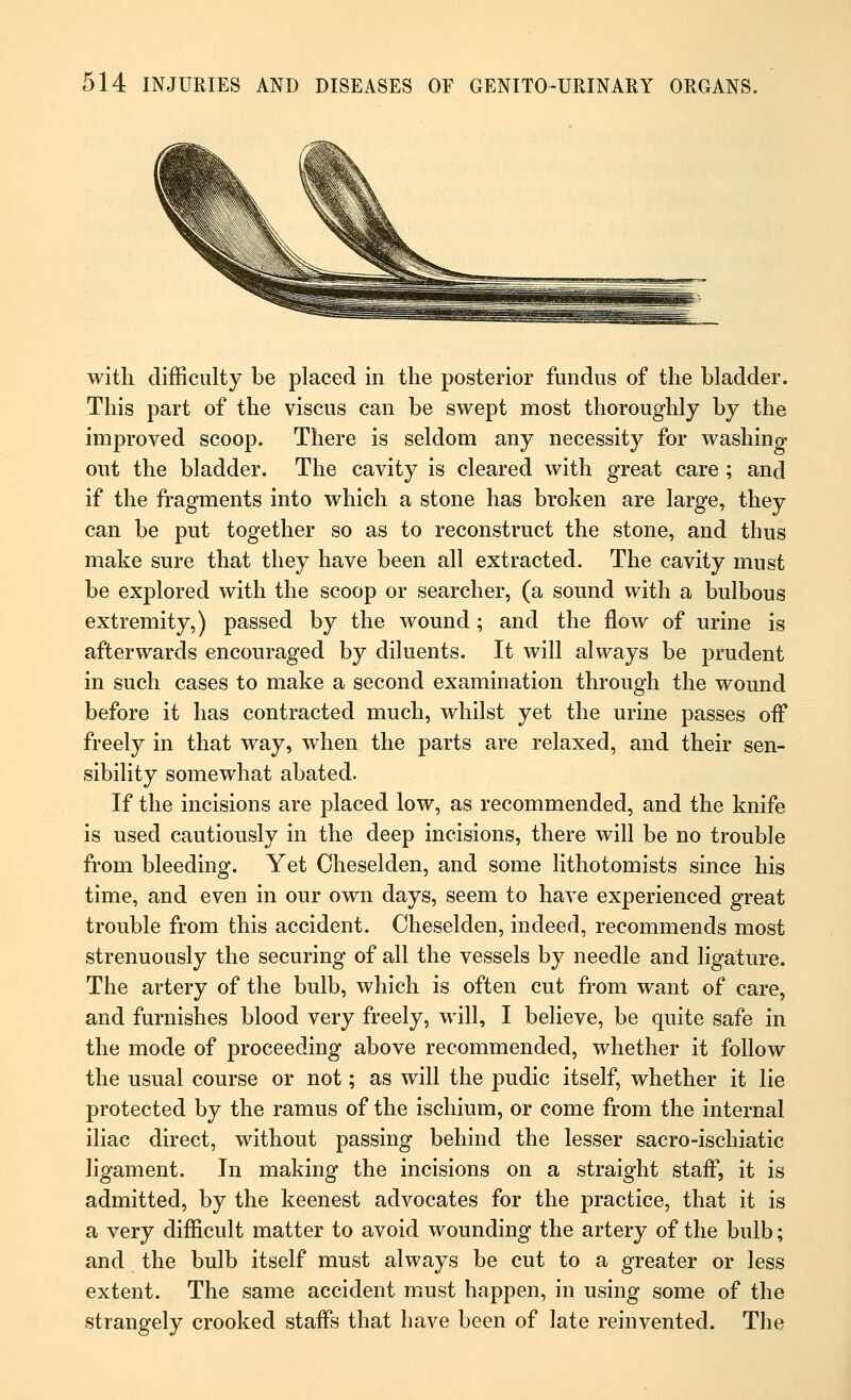 with difficulty be placed in the posterior fundus of the bladder. This part of the viscus can be swept most thoroughly by the improved scoop. There is seldom any necessity for washing out the bladder. The cavity is cleared with great care ; and if the fragments into which a stone has broken are large, they can be put together so as to reconstruct the stone, and thus make sure that they have been all extracted. The cavity must be explored with the scoop or searcher, (a sound with a bulbous extremity,) passed by the wound; and the flow of urine is afterwards encouraged by diluents. It will always be prudent in such cases to make a second examination through the wound before it has contracted much, whilst yet the urine passes off freely in that way, when the parts are relaxed, and their sen- sibility somewhat abated. If the incisions are placed low, as recommended, and the knife is used cautiously in the deep incisions, there will be no trouble from bleeding. Yet Oheselden, and some lithotomists since his time, and even in our own days, seem to have experienced great trouble from this accident. Oheselden, indeed, recommends most strenuously the securing of all the vessels by needle and ligature. The artery of the bulb, which is often cut from want of care, and furnishes blood very freely, will, I believe, be quite safe in the mode of proceeding above recommended, whether it follow the usual course or not; as will the pudic itself, whether it lie protected by the ramus of the ischium, or come from the internal iliac direct, without passing behind the lesser sacro-ischiatic ligament. In making the incisions on a straight staff, it is admitted, by the keenest advocates for the practice, that it is a very difficult matter to avoid wounding the artery of the bulb; and the bulb itself must always be cut to a greater or less extent. The same accident must happen, in using some of the strangely crooked staffs that have been of late reinvented. The