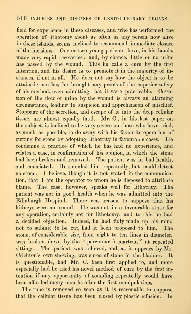 field for experience in these diseases, and who has performed the operation of lithotomy about as often as any person now alive in these islands, seems inclined to recommend immediate closure of the incisions. One or two young patients have, in his hands, made very rapid recoveries ; and, by chance, little or no urine has passed by the wound. This he calls a cure by the first intention, and his desire is to promote it in the majority of in- stances, if not in all. He does not say how the object is to be attained; nor has he brought any proofs of the superior safety of his method, even admitting that it were practicable. Cessa- tion of the flow of urine by the wound is always an alarming circumstance, leading to suspicion and apprehension of mischief. Stoppage of the secretion, and escape of it into the deep cellular tissue, are almost equally fatal. Mr. C, in his last paper on the subject, is inclined to be very severe on those who have tried, as much as possible, to do away with his favourite operation of cutting for stone by adopting lithotrity in favourable cases. He condemns a practice of which he has had no experience, and relates a case, in confirmation of his opinion, in which the stone had been broken and removed. The patient was in bad health, and emaciated. He sounded him repeatedly, but could detect no stone. I believe, though it is not stated in the communica- tion, that I am the operator to whom he is disposed to attribute blame. The case, however, speaks well for lithotrity. The patient was not in good health when he was admitted into the Edinburgh Hospital. There was reason to suppose that his kidneys were not sound. He was not in a favourable state for any operation, certainly not for lithotomy, and to this he had a decided objection. Indeed, he had fully made up his mind not to submit to be cut, had it been proposed to him. The stone, of considerable size, from eight to ten lines in diameter, was broken down by the percuteur a marteau ,'' at repeated sittings. The patient was relieved, and, as it appears by Mr. Crichtons own showing, was cured of stone in the bladder. It is questionable, had Mr. 0. been first applied to, and more especially had he tried his novel method of cure by the first in- tention if any opportunity of sounding repeatedly would have been afforded many months after the first manipulations. The tube is removed so soon as it is reasonable to suppose that the cellular tissue has been closed by plastic effusion. In