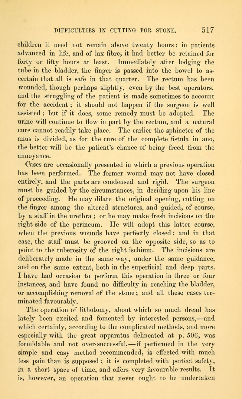 children it need not remain above twenty hours; in patients advanced in life, and of lax fibre, it had better be retained for forty or fifty hours at least. Immediately after lodging the tube in the bladder, the finger is passed into the bowel to as- certain that all is safe in that quarter. The rectum has been wounded, though perhaps slightly, even by the best operators, and the struggling of the patient is made sometimes to account for the accident; it should not happen if the surgeon is well assisted; but if it does, some remedy must be adopted. The urine will continue to flow in part by the rectum, and a natural cure cannot readily take place. The earlier the sphincter of the anus is divided, as for the cure of the complete fistula in ano, the better will be the patient's chance of being freed from the annoyance. Cases are occasionally presented in which a previous operation has been performed. The former wound may not have closed entirely, and the parts are condensed and rigid. The surgeon must be guided by the circumstances, in deciding upon his line of proceeding. He may dilate the original opening, cutting on the finger among the altered structures, and guided, of course, by a staff in the urethra ; or he may make fresh incisions on the right side of the perineum. He will adopt this latter course, when the previous wounds have perfectly closed; and in that case, the staff must be grooved on the opposite side, so as to point to the tuberosity of the right ischium. The incisions are deliberately made in the same way, under the same guidance, and on the same extent, both in the superficial and deep parts. I have had occasion to perform this operation in three or four instances, and have found no difficulty in reaching the bladder, or accomplishing removal of the stone; and all these cases ter- minated favourably. The operation of lithotomy, about which so much dread has lately been excited and fomented by interested persons,—and which certainly, according to the complicated methods, and more especially with the great apparatus delineated at p. 506, was formidable and not over-successful,—if performed in the very simple and easy method recommended, is effected with much less pain than is supposed ; it is completed with perfect safety, in a short space of time, and offers very favourable results. It is, however, an operation that never ought to be undertaken