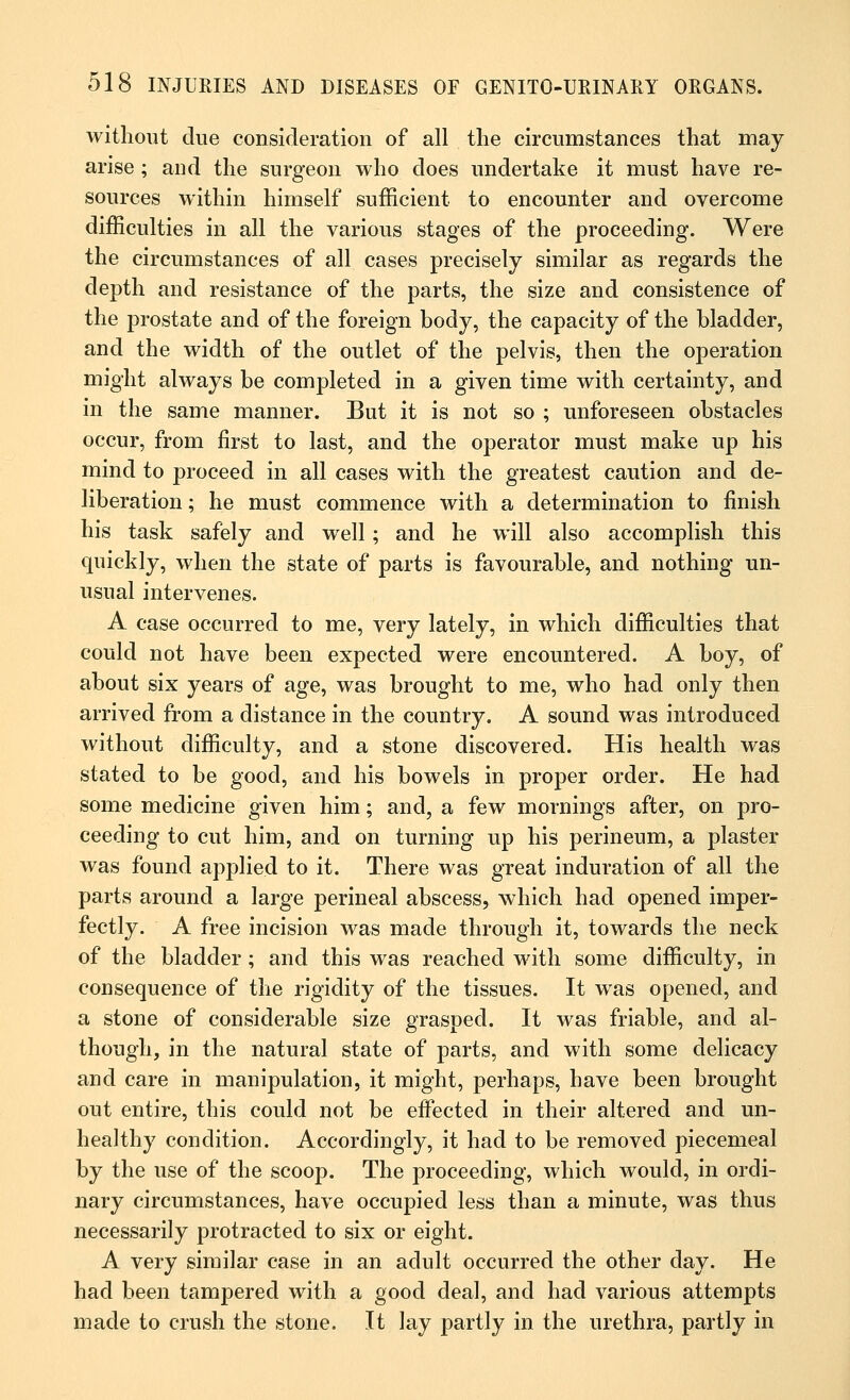 without due consideration of all the circumstances that may arise ; and the surgeon who does undertake it must have re- sources within himself sufficient to encounter and overcome difficulties in all the various stages of the proceeding. Were the circumstances of all cases precisely similar as regards the depth and resistance of the parts, the size and consistence of the prostate and of the foreign body, the capacity of the bladder, and the width of the outlet of the pelvis, then the operation might always be completed in a given time with certainty, and in the same manner. But it is not so ; unforeseen obstacles occur, from first to last, and the operator must make up his mind to proceed in all cases with the greatest caution and de- liberation ; he must commence with a determination to finish his task safely and well; and he will also accomplish this quickly, when the state of parts is favourable, and nothing un- usual intervenes. A case occurred to me, very lately, in which difficulties that could not have been expected were encountered. A boy, of about six years of age, was brought to me, who had only then arrived from a distance in the country. A sound was introduced without difficulty, and a stone discovered. His health was stated to be good, and his bowels in proper order. He had some medicine given him; and, a few mornings after, on pro- ceeding to cut him, and on turning up his perineum, a plaster was found applied to it. There was great induration of all the parts around a large perineal abscess, which had opened imper- fectly. A free incision was made through it, towards the neck of the bladder ; and this was reached with some difficulty, in consequence of the rigidity of the tissues. It was opened, and a stone of considerable size grasped. It was friable, and al- though, in the natural state of parts, and with some delicacy and care in manipulation, it might, perhaps, have been brought out entire, this could not be effected in their altered and un- healthy condition. Accordingly, it had to be removed piecemeal by the use of the scoop. The proceeding, which would, in ordi- nary circumstances, have occupied less than a minute, was thus necessarily protracted to six or eight. A very similar case in an adult occurred the other day. He had been tampered with a good deal, and had various attempts made to crush the stone. It lay partly in the urethra, partly in