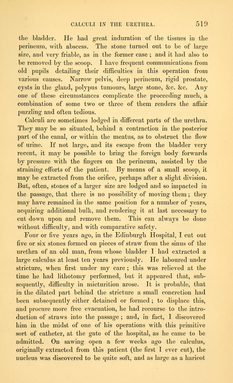 the bladder. He had great induration of the tissues in the perineum, with abscess. The stone turned out to be of large size, and very friable, as in the former case ; and it had also to be removed by the scoop. I have frequent communications from old pupils detailing their difficulties in this operation from various causes. Narrow pelvis, deep perineum, rigid prostate, cysts in the gland, polypus tumours, large stone, &c. &c. Any one of these circumstances complicate the proceeding much, a combination of some two or three of them renders the affair puzzling and often tedious. Calculi are sometimes lodged in different parts of the urethra. They may be so situated, behind a contraction in the posterior part of the canal, or within the meatus, as to obstruct the flow of urine. If not large, and its escape from the bladder very recent, it may be possible to bring the foreign body forwards by pressure with the fingers on the perineum, assisted by the straining efforts of the patient. By means of a small scoop, it may be extracted from the orifice, perhaps after a slight division. But, often, stones of a larger size are lodged and so impacted in the passage, that there is no possibility of moving them; they may have remained in the same position for a number of years, acquiring additional bulk, and rendering it at last necessary to cut down upon and remove them. This can always be done without difficulty, and with comparative safety. Four or five years ago, in the Edinburgh Hospital, I cut out five or six stones formed on pieces of straw from the sinus of the urethra of an old man, from whose bladder I had extracted a large calculus at least ten years previously. He laboured under stricture, when first under my care ; this was relieved at the time he had lithotomy performed, but it appeared that, sub- sequently, difficulty in micturition arose. It is probable, that in the dilated part behind the stricture a small concretion had been subsequently either detained or formed ; to displace this, and procure more free evacuation, he had recourse to the intro- duction of straws into the passage ; and, in fact, I discovered him in the midst of one of his operations with this primitive sort of catheter, at the gate of the hospital, as he came to be admitted. On sawing open a few weeks ago the calculus, originally extracted from this patient (the first I ever cut), the nucleus was discovered to be quite soft, and as large as a haricot