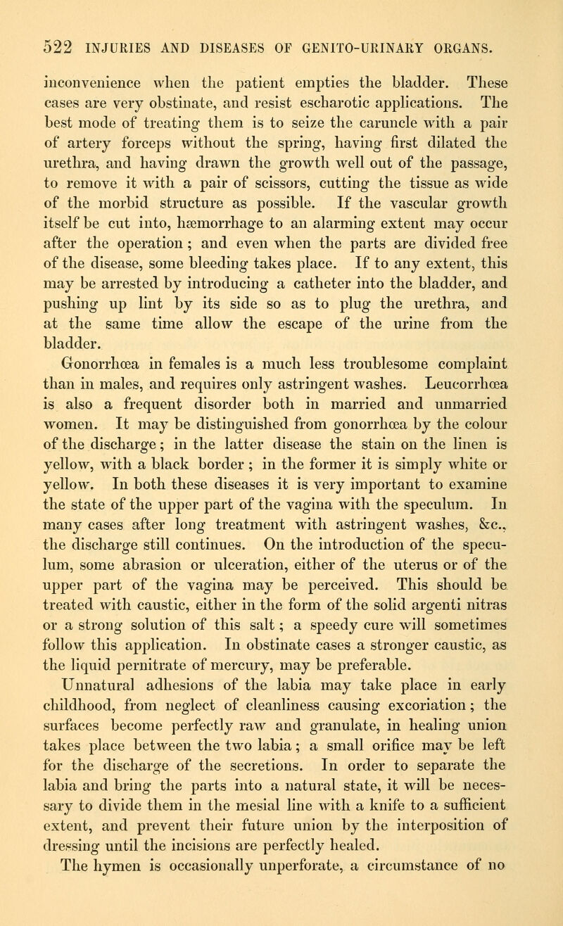 inconvenience when the patient empties the bladder. These cases are very obstinate, and resist escharotic applications. The best mode of treating them is to seize the caruncle with a pair of artery forceps without the spring, having first dilated the urethra, and having drawn the growth well out of the passage, to remove it with a pair of scissors, cutting the tissue as wide of the morbid structure as possible. If the vascular growth itself be cut into, haemorrhage to an alarming extent may occur after the operation; and even when the parts are divided free of the disease, some bleeding takes place. If to any extent, this may be arrested by introducing a catheter into the bladder, and pushing up lint by its side so as to plug the urethra, and at the same time allow the escape of the urine from the bladder. Gonorrhoea in females is a much less troublesome complaint than in males, and requires only astringent washes. Leueorrhcea is also a frequent disorder both in married and unmarried women. It may be distinguished from gonorrhoea by the colour of the discharge; in the latter disease the stain on the linen is yellow, with a black border ; in the former it is simply white or yellow. In both these diseases it is very important to examine the state of the upper part of the vagina with the speculum. In many cases after long treatment with astringent washes, &c, the discharge still continues. On the introduction of the specu- lum, some abrasion or ulceration, either of the uterus or of the upper part of the vagina may be perceived. This should be treated with caustic, either in the form of the solid argenti nitras or a strong solution of this salt; a speedy cure will sometimes follow this application. In obstinate cases a stronger caustic, as the liquid pernitrate of mercury, may be preferable. Unnatural adhesions of the labia may take place in early childhood, from neglect of cleanliness causing excoriation; the surfaces become perfectly raw and granulate, in healing union takes place between the two labia; a small orifice may be left for the discharge of the secretions. In order to separate the labia and bring the parts into a natural state, it will be neces- sary to divide them in the mesial line with a knife to a sufficient extent, and prevent their future union by the interposition of dressing until the incisions are perfectly healed. The hymen is occasionally unperforate, a circumstance of no