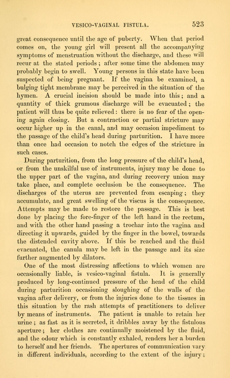 great consequence until the age of puberty. When that period comes on, the young girl will present all the accompanying symptoms of menstruation without the discharge, and these will recur at the stated periods ; after some time the abdomen may probably begin to swell. Young persons in this state have been suspected of being pregnant. If the vagina be examined, a bulging tight membrane may be perceived in the situation of the hymen. A crucial incision should be made into this ; and a quantity of thick grumous discharge will be evacuated ; the patient will thus be quite relieved: there is no fear of the open- ing again closing. But a contraction or partial stricture may occur higher up in the canal, and may occasion impediment to the passage of the child's head during parturition. I have more than once had occasion to notch the edges of the stricture in such cases. During parturition, from the long pressure of the child's head, or from the unskilful use of instruments, injury may be done to the upper part of the vagina, and during recovery union may take place, and complete occlusion be the consequence. The discharges of the uterus are prevented from escaping; they accumulate, and great swelling of the viscus is the consequence. Attempts may be made to restore the passage. This is best done by placing the fore-finger of the left hand in the rectum, and with the other hand passing a trochar into the vagina and directing it upwards, guided by the finger in the bowel, towards the distended cavity above. If this be reached and the fluid evacuated, the canula may be left in the passage and its size further augmented by dilators. One of the most distressing affections to which women are occasionally liable, is vesico-vaginal fistula. It is generally produced by long-continued pressure of the head of the child during parturition occasioning sloughing of the walls of the vagina after delivery, or from the injuries done to the tissues in this situation by the rash attempts of practitioners to deliver by means of instruments. The patient is unable to retain her urine; as fast as it is secreted, it dribbles away by the fistulous aperture; her clothes are continually moistened by the fluid, and the odour which is constantly exhaled, renders her a burden to herself and her friends. The apertures of communication vary in different individuals, according to the extent of the injury;
