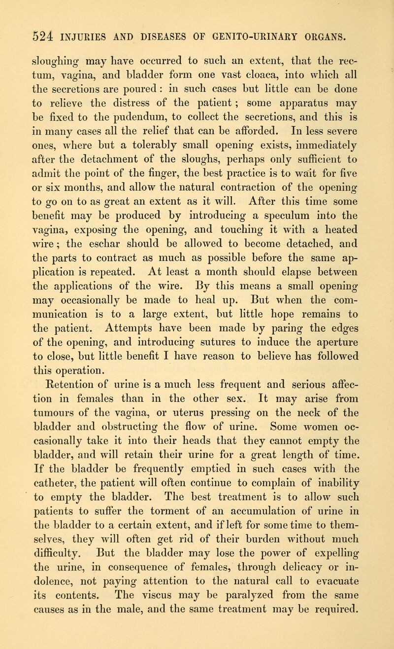 sloughing may have occurred to such an extent, that the rec- tum, vagina, and bladder form one vast cloaca, into which all the secretions are poured : in such cases but little can be done to relieve the distress of the patient ; some apparatus may be fixed to the pudendum, to collect the secretions, and this is in many cases all the relief that can be afforded. In less severe ones, where but a tolerably small opening exists, immediately after the detachment of the sloughs, perhaps only sufficient to admit the point of the finger, the best practice is to wait for five or six months, and allow the natural contraction of the opening to go on to as great an extent as it will. After this time some benefit may be produced by introducing a speculum into the vagina, exposing the opening, and touching it with a heated wire; the eschar should be allowed to become detached, and the parts to contract as much as possible before the same ap- plication is repeated. At least a month should elapse between the applications of the wire. By this means a small opening may occasionally be made to heal up. But when the com- munication is to a large extent, but little hope remains to the patient. Attempts have been made by paring the edges of the opening, and introducing sutures to induce the aperture to close, but little benefit I have reason to believe has followed this operation. Retention of urine is a much less frequent and serious affec- tion in females than in the other sex. It may arise from tumours of the vagina, or uterus pressing on the neck of the bladder and obstructing the flow of urine. Some women oc- casionally take it into their heads that they cannot empty the bladder, and will retain their urine for a great length of time. If the bladder be frequently emptied in such cases with the catheter, the patient will often continue to complain of inability to empty the bladder. The best treatment is to allow such patients to suffer the torment of an accumulation of urine in the bladder to a certain extent, and if left for sometime to them- selves, they will often get rid of their burden without much difficulty. But the bladder may lose the power of expelling the urine, in consequence of females, through delicacy or in- dolence, not paying attention to the natural call to evacuate its contents. The viscus may be paralyzed from the same causes as in the male, and the same treatment may be required.