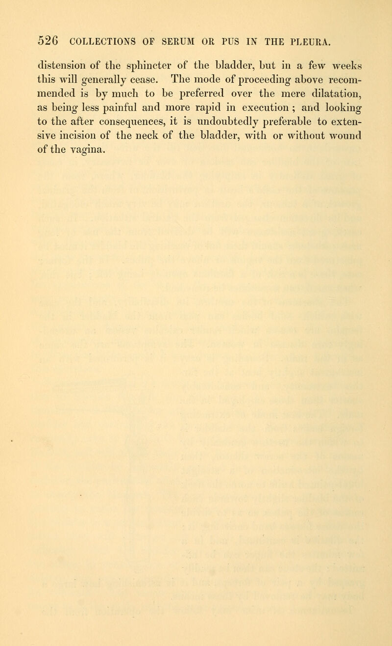 distension of the sphincter of the bladder, but in a few weeks this will generally cease. The mode of proceeding above recom- mended is by much to be preferred over the mere dilatation, as being less painful and more rapid in execution ; and looking to the after consequences, it is undoubtedly preferable to exten- sive incision of the neck of the bladder, with or without wound of the vagina.