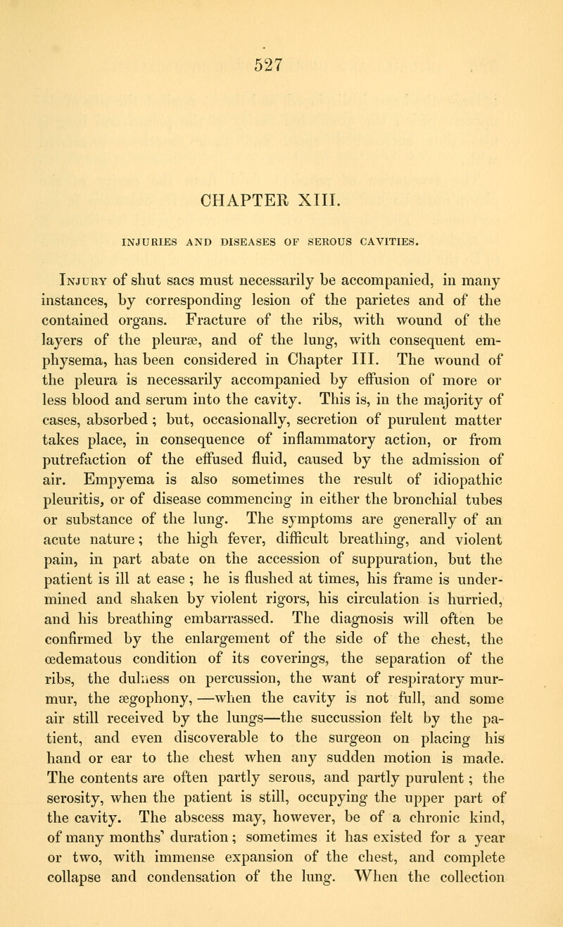 CHAPTER XIII. INJURIES AND DISEASES OF SEROUS CAVITIES. Injury of shut sacs must necessarily be accompanied, in many instances, by corresponding lesion of the parietes and of the contained organs. Fracture of the ribs, with wound of the layers of the pleura?, and of the lung, with consequent em- physema, has been considered in Chapter III. The wound of the pleura is necessarily accompanied by effusion of more or less blood and serum into the cavity. This is, in the majority of cases, absorbed; but, occasionally, secretion of purulent matter takes place, in consequence of inflammatory action, or from putrefaction of the effused fluid, caused by the admission of air. Empyema is also sometimes the result of idiopathic pleuritis, or of disease commencing in either the bronchial tubes or substance of the lung. The symptoms are generally of an acute nature; the high fever, difficult breathing, and violent pain, in part abate on the accession of suppuration, but the patient is ill at ease ; he is flushed at times, his frame is under- mined and shaken by violent rigors, his circulation is hurried, and his breathing embarrassed. The diagnosis will often be confirmed by the enlargement of the side of the chest, the cedematous condition of its coverings, the separation of the ribs, the dulness on percussion, the want of respiratory mur- mur, the segophony, —when the cavity is not full, and some air still received by the lungs—the succussion felt by the pa- tient, and even discoverable to the surgeon on placing his hand or ear to the chest when any sudden motion is made. The contents are often partly serous, and partly purulent; the serosity, when the patient is still, occupying the upper part of the cavity. The abscess may, however, be of a chronic kind, of many months' duration; sometimes it has existed for a year or two, with immense expansion of the chest, and complete collapse and condensation of the lung. When the collection