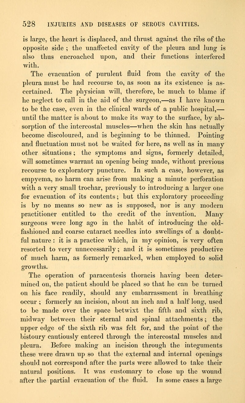 is large, the heart is displaced, and thrust against the ribs of the opposite side ; the unaffected cavity of the pleura and lung is also thus encroached upon, and their functions interfered with. The evacuation of purulent fluid from the cavity of the pleura must be had recourse to, as soon as its existence is as- certained. The physician will, therefore, be much to blame if he neglect to call in the aid of the surgeon,—as I have known to be the case, even in the clinical wards of a public hospital,— until the matter is about to make its way to the surface, by ab- sorption of the intercostal muscles—when the skin has actually become discoloured, and is beginning to be thinned. Pointing and fluctuation must not be waited for here, as well as in many other situations; the symptoms and signs, formerly detailed, will sometimes warrant an opening being made, without previous recourse to exploratory puncture. In such a case, however, as empyema, no harm can arise from making a minute perforation with a very small trochar, previously to introducing a larger one for evacuation of its contents; but this exploratory proceeding is by no means so new as is supposed, nor is any modern practitioner entitled to the credit of the invention. Many surgeons were long ago in the habit of introducing the old- fashioned and coarse cataract needles into swellings of a doubt- ful nature : it is a practice which, in my opinion, is very often resorted to very unnecessarily; and it is sometimes productive of much harm, as formerly remarked, when employed to solid growths. The operation of paracentesis thoracis having been deter- mined on, the patient should be placed so that he can be turned on his face readily, should any embarrassment in breathing occur ; formerly an incision, about an inch and a half long, used to be made over the space betwixt the fifth and sixth rib, midway between their sternal and spinal attachments; the upper edge of the sixth rib was felt for, and the point of the bistoury cautiously entered through the intercostal muscles and pleura. Before making an incision through the integuments these were drawn up so that the external and internal openings should not correspond after the parts were allowed to take their natural positions. It was customary to close up the wound after the partial evacuation of the fluid. In some cases a large