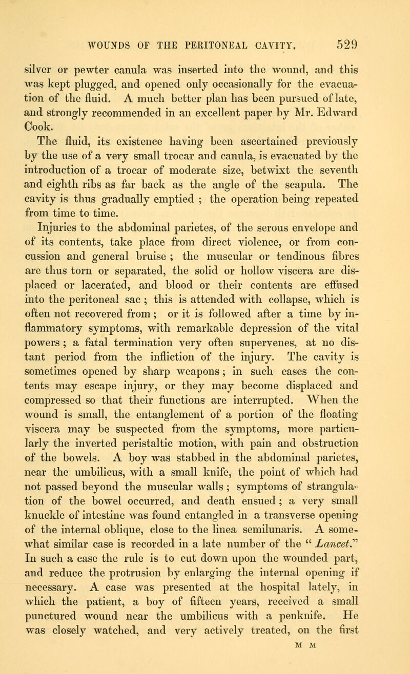 silver or pewter canula was inserted into the wound, and this was kept plugged, and opened only occasionally for the evacua- tion of the fluid. A much better plan has been pursued of late, and strongly recommended in an excellent paper by Mr. Edward Cook. The fluid, its existence having been ascertained previously by the use of a very small trocar and canula, is evacuated by the introduction of a trocar of moderate size, betwixt the seventh and eighth ribs as far back as the angle of the scapula. The cavity is thus gradually emptied ; the operation being repeated from time to time. Injuries to the abdominal parietes, of the serous envelope and of its contents, take place from direct violence, or from con- cussion and general bruise ; the muscular or tendinous fibres are thus torn or separated, the solid or hollow viscera are dis- placed or lacerated, and blood or their contents are effused into the peritoneal sac ; this is attended with collapse, which is often not recovered from; or it is followed after a time by in- flammatory symptoms, with remarkable depression of the vital powers; a fatal termination very often supervenes, at no dis- tant period from the infliction of the injury. The cavity is sometimes opened by sharp weapons; in such cases the con- tents may escape injury, or they may become displaced and compressed so that their functions are interrupted. When the wound is small, the entanglement of a portion of the floating viscera may be suspected from the symptoms, more particu- larly the inverted peristaltic motion, with pain and obstruction of the bowels. A boy was stabbed in the abdominal parietes, near the umbilicus, with a small knife, the point of which had not passed beyond the muscular walls ; symptoms of strangula- tion of the bowel occurred, and death ensued ; a very small knuckle of intestine was found entangled in a transverse opening of the internal oblique, close to the linea semilunaris. A some- what similar case is recorded in a late number of the  Lancet.''' In such a case the rule is to cut down upon the wounded part, and reduce the protrusion by enlarging the internal opening if necessary. A case was presented at the hospital lately, in which the patient, a boy of fifteen years, received a small punctured wound near the umbilicus with a penknife. He was closely watched, and very actively treated, on the first M M