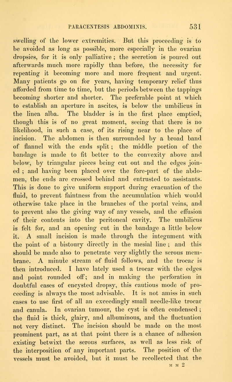 swelling of the lower extremities. But this proceeding is to be avoided as long as possible, more especially in the ovarian dropsies, for it is only palliative ; the secretion is poured out afterwards much more rapidly than before, the necessity for repeating it becoming more and more frequent and urgent. Many patients go on for years, having temporary relief thus afforded from time to time, but the periods between the tappings becoming shorter and shorter. The preferable point at which to establish an aperture in ascites, is below the umbilicus in the linea alba. The bladder is in the first place emptied, though this is of no great moment, seeing that there is no likelihood, in such a case, of its rising near to the place of incision. The abdomen is then surrounded by a broad band of flannel with the ends split; the middle portion of the bandage is made to fit better to the convexity above and below, by triangular pieces being cut out and the edges join- ed ; and having been placed over the fore-part of the abdo- men, the ends are crossed behind and entrusted to assistants. This is clone to give uniform support during evacuation of the fluid, to prevent faintness from the accumulation which would otherwise take place in the branches of the portal veins, and to prevent also the giving way of any vessels, and the effusion of their contents into the peritoneal cavity. The umbilicus is felt for, and an opening cut in the bandage a little below it. A small incision is made through the integument with the point of a bistoury directly in the mesial line ; and this should be made also to penetrate very slightly the serous mem- brane. A minule stream of fluid follows, and the trocar is then introduced. I have lately used a trocar with the edges and point rounded off; and in making the perforation in doubtful cases of encysted dropsy, this cautious mode of pro- ceeding is always the most advisable. It is not amiss in such cases to use first of all an exceedingly small needle-like trocar and canula. In ovarian tumour, the cyst is often condensed ; the fluid is thick, glairy, and albuminous, and the fluctuation not very distinct. The incision should be made on the most prominent part, as at that point there is a chance of adhesion existing betwixt the serous surfaces, as well as less risk of the interposition of any important parts. The position of the vessels must be avoided, but it must be recollected that the M M 2