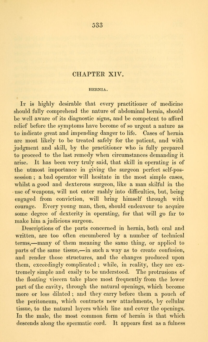 CHAPTEK XIV. HERNIA. It is highly desirable that every practitioner of medicine should fully comprehend the nature of abdominal hernia, should be well aware of its diagnostic signs, and be competent to afford relief before the symptoms have become of so urgent a nature as to indicate great and impending danger to life. Cases of hernia are most likely to be treated safely for the patient, and with judgment and skill, by the practitioner who is fully prepared to proceed to the last remedy when circumstances demanding it arise. It has been very truly said, that skill in operating is of the utmost importance in giving the surgeon perfect self-pos- session ; a bad operator will hesitate in the most simple cases, whilst a good and dexterous surgeon, like a man skilful in the use of weapons, will not enter rashly into difficulties, but, being engaged from conviction, will bring himself through with courage. Every young man, then, should endeavour to acquire some degree of dexterity in operating, for that will go far to make him a judicious surgeon. Descriptions of the parts concerned in hernia, both oral and written, are too often encumbered by a number of technical terms,—many of them meaning the same thing, or applied to parts of the same tissue,—in such a way as to create confusion, and render those structures, and the changes produced upon them, exceedingly complicated; while, in reality, they are ex- tremely simple and easily to be understood. The protrusions of the floating viscera take place most frequently from the lower part of the cavity, through the natural openings, which become more or less dilated ; and they carry before them a pouch of the peritoneum, which contracts new attachments, by cellular tissue, to the natural layers which line and cover the openings. In the male, the most common form of hernia is that which descends along the spermatic cord. It appears first as a fulness