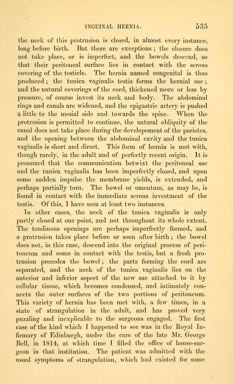 the neck of this protrusion is closed, in almost every instance, long before birth. But there are exceptions ; the closure does not take place, or is imperfect, and the bowels descend, so that their peritoneal surface lies in contact with the serous covering of the testicle. The hernia named congenital is thus produced ; the tunica vaginalis testis forms the hernial sac ; and the natural coverings of the cord, thickened more or less by pressure, of course invest its neck and body. The abdominal rings and canals are widened, and the epigastric artery is pushed a little to the mesial side and towards the spine. When the protrusion is permitted to continue, the natural obliquity of the canal does not take place during the developement of the parietes, and the opening between the abdominal cavity and the tunica vaginalis is short and direct. This form of hernia is met with, though rarely, in the adult and of perfectly recent origin. It is presumed that the communication betwixt the peritoneal sac and the tunica vaginalis has been imperfectly closed, and upon some sudden impulse the membrane yields, is extended, and perhaps partially torn. The bowel or omentum, as may be, is found in contact with the immediate serous investment of the testis. Of this, I have seen at least two instances. In other cases, the neck of the tunica vaginalis is only partly closed at one point, and not throughout its whole extent. The tendinous openings are perhaps imperfectly formed, and a protrusion takes place before or soon after birth ; the bowel does not, in this case, descend into the original process of peri- toneum and come in contact with the testis, but a fresh pro- trusion precedes the bowel; the parts forming the cord are separated, and the neck of the tunica vaginalis lies on the anterior and inferior aspect of the new sac attached to it by cellular tissue, which becomes condensed, and intimately con- nects the outer surfaces of the two portions of peritoneum. This variety of hernia has been met with, a few times, in a state of strangulation in the adult, and has proved very puzzling and inexplicable to the surgeons engaged. The first case of the kind which I happened to see was in the Royal In- firmary of Edinburgh, under the care of the late Mr. George Bell, in 1814, at which time I filled the office of house-sur- geon in that institution. The patient was admitted with the usual symptoms of strangulation, which had existed for some