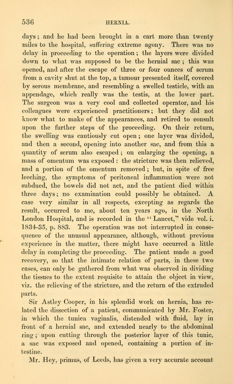 days; and he had been brought in a cart more than twenty miles to the hospital, suffering extreme agony. There was no delay in proceeding to the operation; the layers were divided down to what was supposed to be the hernial sac ; this was opened, and after the escape of three or four ounces of serum from a cavity shut at the top, a tumour presented itself, covered by serous membrane, and resembling a swelled testicle, with an appendage, which really was the testis, at the lower part. The surgeon was a very cool and collected operator, and his colleagues were experienced practitioners; but they did not know what to make of the appearances, and retired to consult upon the further steps of the proceeding. On their return, the swelling was cautiously cut open ; one layer was divided, and then a second, opening into another sac, and from this a quantity of serum also escaped ; on enlarging the opening, a mass of omentum was exposed : the stricture was then relieved, and a portion of the omentum removed; but, in spite of free leeching, the symptoms of peritoneal inflammation were not subdued, the bowels did not act, and the patient died within three days; no examination could possibly be obtained. A case very similar in all respects, excepting as regards the result, occurred to me, about ten years ago, in the North London Hospital, and is recorded in the  Lancet,'' vide vol. i. 1834-35, p. 883. The operation was not interrupted in conse- quence of the unusual appearance, although, without previous experience in the matter, there might have occurred a little delay in completing the proceeding. The patient made a good recovery, so that the intimate relation of parts, in these two cases, can only be gathered from what was observed in dividing the tissues to the extent requisite to attain the object in view, viz. the relieving of the stricture, and the return of the extruded parts. Sir Astley Cooper, in his splendid work on hernia, has re- lated the dissection of a patient, communicated by Mr. Foster, in which the tunica vaginalis, distended with fluid, lay in front of a hernial sac, and extended nearly to the abdominal ring; upon cutting through the posterior layer of this tunic, a sac was exposed and opened, containing a portion of in- testine. Mr. Hey, primus, of Leeds, has given a very accurate account