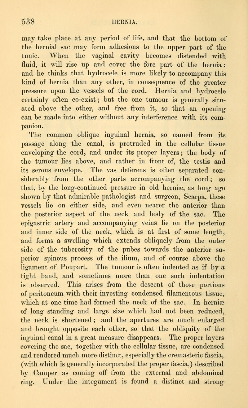 may take place at any period of life, and that the bottom of the hernial sac may form adhesions to the upper part of the tunic. When the vaginal cavity becomes distended with fluid, it will rise up and cover the fore part of the hernia; and he thinks that hydrocele is more likely to accompany this kind of hernia than any other, in consequence of the greater pressure upon the vessels of the cord. Hernia and hydrocele certainly often co-exist; but the one tumour is generally situ- ated above the other, and free from it, so that an opening can be made into either without any interference with its com- panion. The common oblique inguinal hernia, so named from its passage along the canal, is protruded in the cellular tissue enveloping the cord, and under its proper layers; the body of the tumour lies above, and rather in front of, the testis and its serous envelope. The vas deferens is often separated con- siderably from the other parts accompanying the cord; so that, by the long-continued pressure in old hernise, as long ago shown by that admirable pathologist and surgeon, Scarpa, these vessels lie on either side, and even nearer the anterior than the posterior aspect of the neck and body of the sac. The epigastric artery and accompanying veins lie on the posterior and inner side of the neck, which is at first of some length, and forms a swelling which extends obliquely from the outer side of the tuberosity of the pubes towards the anterior su- perior spinous process of the ilium, and of course above the ligament of Poupart. The tumour is often indented as if by a tight band, and sometimes more than one such indentation is observed. This arises from the descent of those portions of peritoneum with their investing condensed filamentous tissue, which at one time had formed the neck of the sac. In hernise of long standing and large size which had not been reduced, the neck is shortened; and the apertures are much enlarged and brought opposite each other, so that the obliquity of the inguinal canal in a great measure disappears. The proper layers covering the sac, together with the cellular tissue, are condensed and rendered much more distinct, especially the cremasteric fascia, (with which is generally incorporated the proper fascia,) described by Camper as coming off from the external and abdominal ring. Under the integument is found a distinct and strong