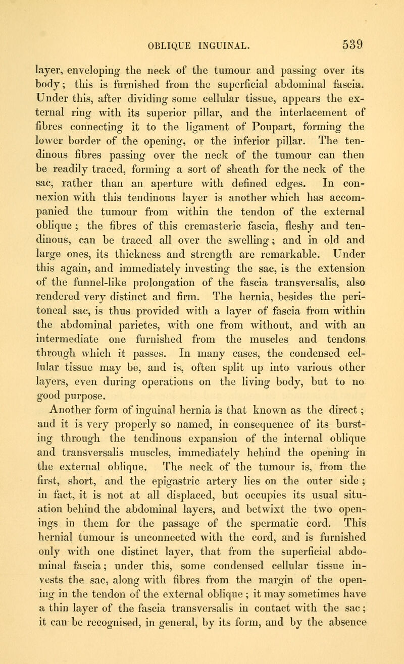 layer, enveloping the neck of the tumour and passing over its body; this is furnished from the superficial abdominal fascia. Under this, after dividing some cellular tissue, appears the ex- ternal ring with its superior pillar, and the interlacement of fibres connecting it to the ligament of Poupart, forming the lower border of the opening, or the inferior pillar. The ten- dinous fibres passing over the neck of the tumour can then be readily traced, forming a sort of sheath for the neck of the sac, rather than an aperture with defined edges. In con- nexion with this tendinous layer is another which has accom- panied the tumour from within the tendon of the external oblique ; the fibres of this cremasteric fascia, fleshy and ten- dinous, can be traced all over the swelling; and in old and large ones, its thickness and strength are remarkable. Under this again, and immediately investing the sac, is the extension of the funnel-like prolongation of the fascia transversalis, also rendered very distinct and firm. The hernia, besides the peri- toneal sac, is thus provided with a layer of fascia from within the abdominal parietes, with one from without, and with an intermediate one furnished from the muscles and tendons through which it passes. In many cases, the condensed cel- lular tissue may be, and is, often split up into various other layers, even during operations on the living body, but to no good purpose. Another form of inguinal hernia is that known as the direct; and it is very properly so named, in consequence of its burst- ing through the tendinous expansion of the internal oblique and transversalis muscles, immediately hehind the opening in the external oblique. The neck of the tumour is, from the first, short, and the epigastric artery lies on the outer side ; in fact, it is not at all displaced, but occupies its usual situ- ation behind the abdominal layers, and betwixt the two open- ings in them for the passage of the spermatic cord. This hernial tumour is unconnected with the cord, and is furnished only with one distinct layer, that from the superficial abdo- minal fascia; under this, some condensed cellular tissue in- vests the sac, along with fibres from the margin of the open- ing in the tendon of the external oblique ; it may sometimes have a thin layer of the fascia transversalis in contact with the sac; it can be recognised, in general, by its form, and by the absence