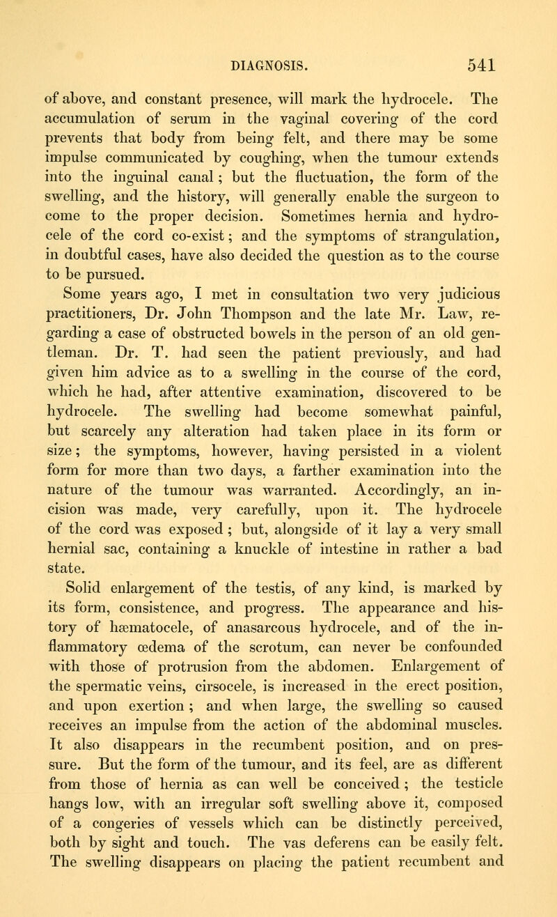 of above, and constant presence, will mark the hydrocele. The accumulation of serum in the vaginal covering of the cord prevents that body from being felt, and there may be some impulse communicated by coughing, when the tumour extends into the inguinal canal; but the fluctuation, the form of the swelling, and the history, will generally enable the surgeon to come to the proper decision. Sometimes hernia and hydro- cele of the cord co-exist; and the symptoms of strangulation, in doubtful cases, have also decided the question as to the course to be pursued. Some years ago, I met in consultation two very judicious practitioners, Dr. John Thompson and the late Mr. Law, re- garding a case of obstructed bowels in the person of an old gen- tleman. Dr. T. had seen the patient previously, and had given him advice as to a swelling in the course of the cord, which he had, after attentive examination, discovered to be hydrocele. The swelling had become somewhat painful, but scarcely any alteration had taken place in its form or size; the symptoms, however, having persisted in a violent form for more than two days, a farther examination into the nature of the tumour was warranted. Accordingly, an in- cision was made, very carefully, upon it. The hydrocele of the cord was exposed ; but, alongside of it lay a very small hernial sac, containing a knuckle of intestine in rather a bad state. Solid enlargement of the testis, of any kind, is marked by its form, consistence, and progress. The appearance and his- tory of hematocele, of anasarcous hydrocele, and of the in- flammatory oedema of the scrotum, can never be confounded with those of protrusion from the abdomen. Enlargement of the spermatic veins, cirsocele, is increased in the erect position, and upon exertion ; and when large, the swelling so caused receives an impulse from the action of the abdominal muscles. It also disappears in the recumbent position, and on pres- sure. But the form of the tumour, and its feel, are as different from those of hernia as can well be conceived ; the testicle hangs low, with an irregular soft swelling above it, composed of a congeries of vessels which can be distinctly perceived, both by sight and touch. The vas deferens can be easily felt. The swelling disappears on placing the patient recumbent and