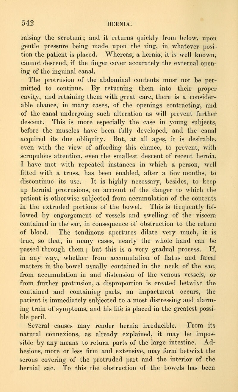 raising the scrotum; and it returns quickly from below, upon gentle pressure being made upon the ring, in whatever posi- tion the patient is placed. Whereas, a hernia, it is well known, cannot descend, if the finger cover accurately the external open- ing of the inguinal canal. The protrusion of the abdominal contents must not be per- mitted to continue. By returning them into their proper cavity, and retaining them with great care, there is a consider- able chance, in many cases, of the openings contracting, and of the canal undergoing such alteration as will prevent further descent. This is more especially the case in young subjects, before the muscles have been fully developed, and the canal acquired its due obliquity. But, at all ages, it is desirable, even with the view of affording this chance, to prevent, with scrupulous attention, even the smallest descent of recent hernia. I have met with repeated instances in which a person, well fitted with a truss, has been enabled, after a few months, to discontinue its use. It is highly necessary, besides, to keep up hernial protrusions, on account of the danger to which the patient is otherwise subjected from accumulation of the contents in the extruded portions of the bowel. This is frequently fol- lowed by engorgement of vessels and swelling of the viscera contained in the sac, in consequence of obstruction to the return of blood. The tendinous apertures dilate very much, it is true, so that, in many cases, nearly the whole hand can be passed through them ; but this is a very gradual process. If, in any way, whether from accumulation of flatus and faecal matters in the bowel usually contained in the neck of the sac, from accumulation in and distension of the venous vessels, or from further protrusion, a disproportion is created betwixt the contained and containing parts, an impactment occurs, the patient is immediately subjected to a most distressing and alarm- ing train of symptoms, and his life is placed in the greatest possi- ble peril. Several causes may render hernia irreducible. From its natural connexions, as already explained, it may be impos- sible by any means to return parts of the large intestine. Ad- hesions, more or less firm and extensive, may form betwixt the serous covering of the protruded part and the interior of the hernial sac. To this the obstruction of the bowels has been