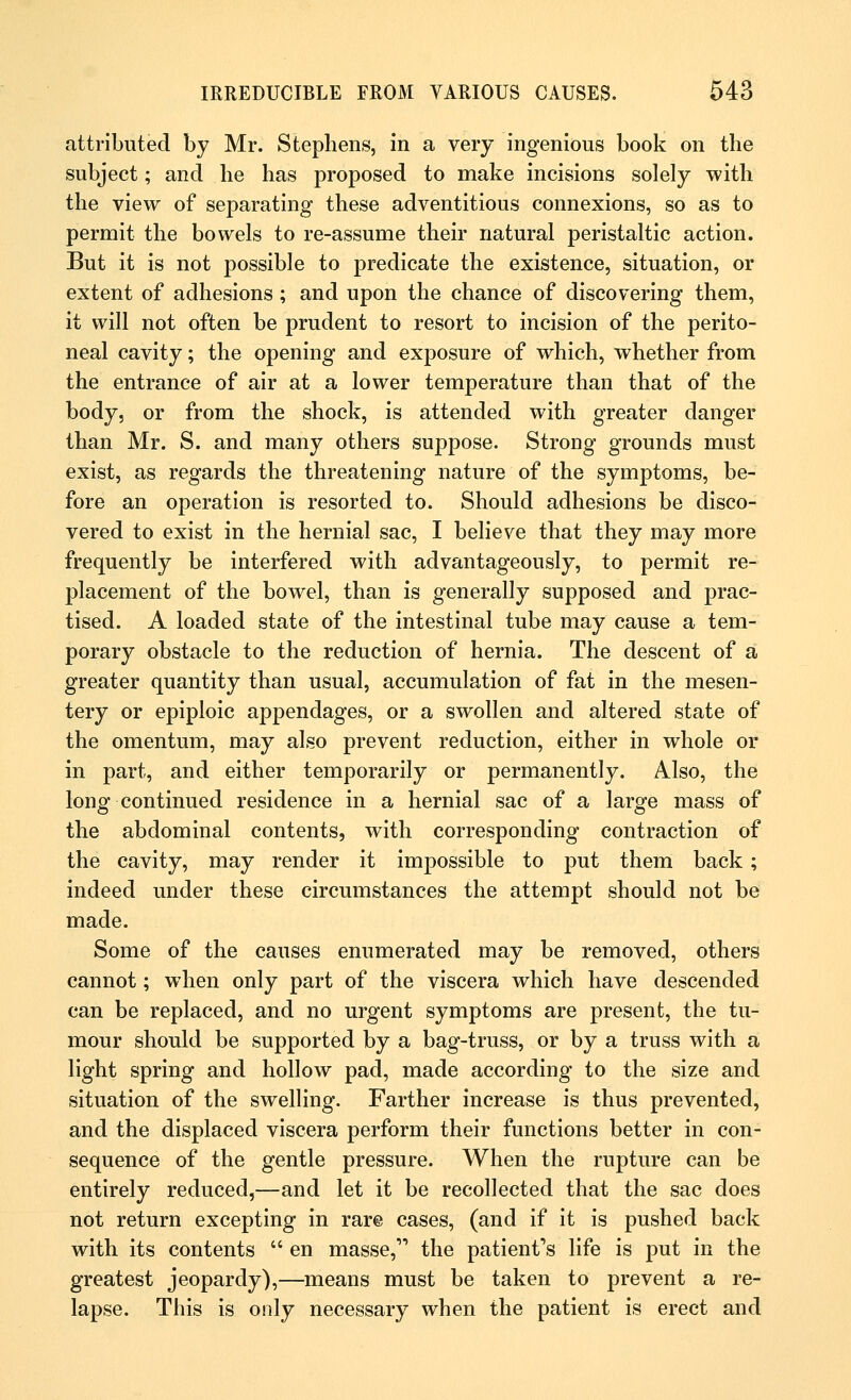 attributed by Mr. Stephens, in a very ingenious book on the subject; and he has proposed to make incisions solely with the view of separating these adventitious connexions, so as to permit the bowels to re-assume their natural peristaltic action. But it is not possible to predicate the existence, situation, or extent of adhesions ; and upon the chance of discovering them, it will not often be prudent to resort to incision of the perito- neal cavity; the opening and exposure of which, whether from the entrance of air at a lower temperature than that of the body, or from the shock, is attended with greater danger than Mr. S. and many others suppose. Strong grounds must exist, as regards the threatening nature of the symptoms, be- fore an operation is resorted to. Should adhesions be disco- vered to exist in the hernial sac, I believe that they may more frequently be interfered with advantageously, to permit re- placement of the bowel, than is generally supposed and prac- tised. A loaded state of the intestinal tube may cause a tem- porary obstacle to the reduction of hernia. The descent of a greater quantity than usual, accumulation of fat in the mesen- tery or epiploic appendages, or a swollen and altered state of the omentum, may also prevent reduction, either in whole or in part, and either temporarily or permanently. Also, the long continued residence in a hernial sac of a large mass of the abdominal contents, with corresponding contraction of the cavity, may render it impossible to put them back; indeed under these circumstances the attempt should not be made. Some of the causes enumerated may be removed, others cannot; when only part of the viscera which have descended can be replaced, and no urgent symptoms are present, the tu- mour should be supported by a bag-truss, or by a truss with a light spring and hollow pad, made according to the size and situation of the swelling. Farther increase is thus prevented, and the displaced viscera perform their functions better in con- sequence of the gentle pressure. When the rupture can be entirely reduced,—and let it be recollected that the sac does not return excepting in rare cases, (and if it is pushed back with its contents  en masse, the patient's life is put in the greatest jeopardy),—means must be taken to prevent a re- lapse. This is only necessary when the patient is erect and