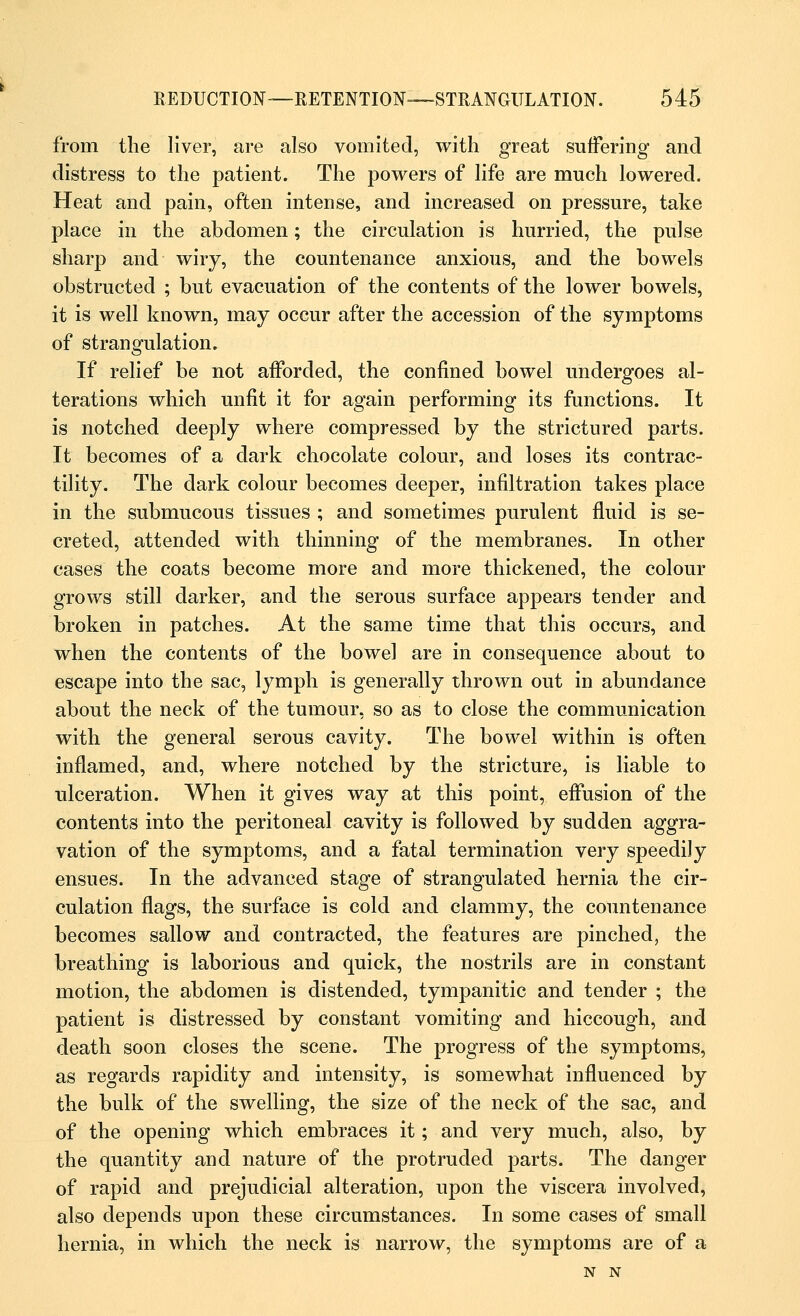 from the liver, are also vomited, with great suffering and distress to the patient. The powers of life are much lowered. Heat and pain, often intense, and increased on pressure, take place in the abdomen; the circulation is hurried, the pulse sharp and wiry, the countenance anxious, and the bowels obstructed ; but evacuation of the contents of the lower bowels, it is well known, may occur after the accession of the symptoms of strangulation. If relief be not afforded, the confined bowel undergoes al- terations which unfit it for again performing its functions. It is notched deeply where compressed by the strictured parts. It becomes of a dark chocolate colour, and loses its contrac- tility. The dark colour becomes deeper, infiltration takes place in the submucous tissues ; and sometimes purulent fluid is se- creted, attended with thinning of the membranes. In other cases the coats become more and more thickened, the colour grows still darker, and the serous surface appears tender and broken in patches. At the same time that this occurs, and when the contents of the bowel are in consequence about to escape into the sac, lymph is generally thrown out in abundance about the neck of the tumour, so as to close the communication with the general serous cavity. The bowel within is often inflamed, and, where notched by the stricture, is liable to ulceration. When it gives way at this point, effusion of the contents into the peritoneal cavity is followed by sudden aggra- vation of the symptoms, and a fatal termination very speedily ensues. In the advanced stage of strangulated hernia the cir- culation flags, the surface is cold and clammy, the countenance becomes sallow and contracted, the features are pinched, the breathing is laborious and quick, the nostrils are in constant motion, the abdomen is distended, tympanitic and tender ; the patient is distressed by constant vomiting and hiccough, and death soon closes the scene. The progress of the symptoms, as regards rapidity and intensity, is somewhat influenced by the bulk of the swelling, the size of the neck of the sac, and of the opening which embraces it; and very much, also, by the quantity and nature of the protruded parts. The danger of rapid and prejudicial alteration, upon the viscera involved, also depends upon these circumstances. In some cases of small hernia, in which the neck is narrow, the symptoms are of a N N