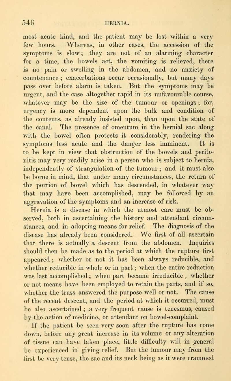most acute kind, and the patient may be lost within a very few hours. Whereas, in other cases, the accession of the symptoms is slow; they are not of an alarming character for a time, the bowels act, the vomiting is relieved, there is no pain or swelling in the abdomen, and no anxiety of countenance ; exacerbations occur occasionally, but many days pass over before alarm is taken. But the symptoms may be urgent, and the case altogether rapid in its unfavourable course, whatever may be the size of the tumour or openings; for, urgency is more dependent upon the bulk and condition of the contents, as already insisted upon, than upon the state of the canal. The presence of omentum in the hernial sac along with the bowel often protects it considerably, rendering the symptoms less acute and the danger less imminent. It is to be kept in view that obstruction of the bowels and perito- nitis may very readily arise in a person who is subject to hernia, independently of strangulation of the tumour; and it must also be borne in mind, that under many circumstances, the return of the portion of bowel which has descended, in whatever way that may have been accomplished, may be followed by an aggravation of the symptoms and an increase of risk. Hernia is a disease in which the utmost care must be ob- served, both in ascertaining the history and attendant circum- stances, and in adopting means for relief. The diagnosis of the disease has already been considered. We first of all ascertain that there is actually a descent from the abdomen. Inquiries should then be made as to the period at which the rupture first appeared; whether or not it has been always reducible, and whether reducible in whole or in part; when the entire reduction was last accomplished; when part became irreducible , whether or not means have been employed to retain the parts, and if so, whether the truss answered the purpose well or not. The cause of the recent descent, and the period at which it occurred, must be also ascertained ; a very frequent cause is tenesmus, caused by the action of medicine, or attendant on bowel-complaint. If the patient be seen very soon after the rupture has come down, before any great increase in its volume or any alteration of tissue can have taken place, little difficulty will in general be experienced in giving relief. But the tumour may from the first be very tense, the sac and its neck being as it were crammed