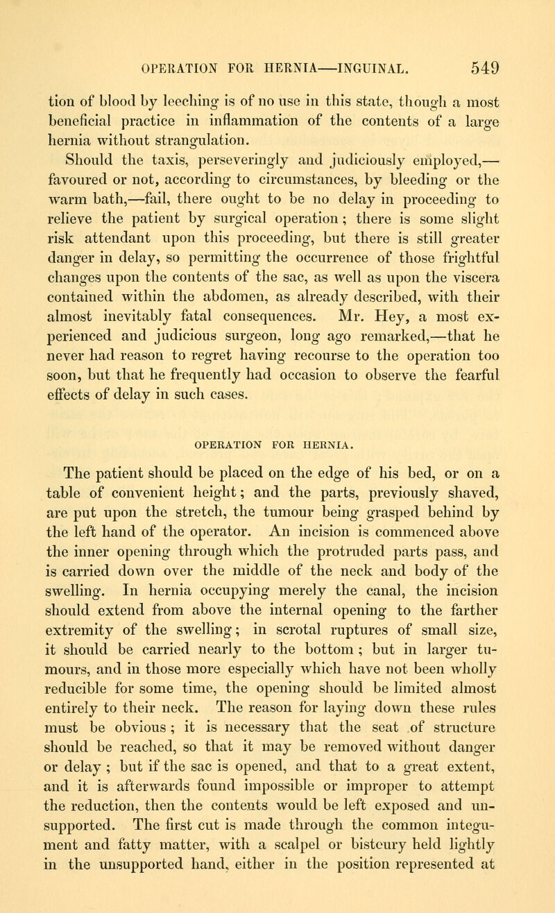 tion of blood by leeching is of no use in this state, though a most beneficial practice in inflammation of the contents of a large hernia without strangulation. Should the taxis, perseveringly and judiciously employed,— favoured or not, according to circumstances, by bleeding or the warm bath,—fail, there ought to be no delay in proceeding to relieve the patient by surgical operation; there is some slight risk attendant upon this proceeding, but there is still greater danger in delay, so permitting the occurrence of those frightful changes upon the contents of the sac, as well as upon the viscera contained within the abdomen, as already described, with their almost inevitably fatal consequences. Mr. Hey, a most ex- perienced and judicious surgeon, long ago remarked,—that he never had reason to regret having recourse to the operation too soon, but that he frequently had occasion to observe the fearful effects of delay in such cases. OPERATION FOR HERNIA. The patient should be placed on the edge of his bed, or on a table of convenient height; and the parts, previously shaved, are put upon the stretch, the tumour being grasped behind by the left hand of the operator. An incision is commenced above the inner opening through which the protruded parts pass, and is carried down over the middle of the neck and body of the swelling. In hernia occupying merely the canal, the incision should extend from above the internal opening to the farther extremity of the swelling; in scrotal ruptures of small size, it should be carried nearly to the bottom ; but in larger tu- mours, and in those more especially which have not been wholly reducible for some time, the opening should be limited almost entirely to their neck. The reason for laying down these rules must be obvious; it is necessary that the seat of structure should be reached, so that it may be removed without danger or delay ; but if the sac is opened, and that to a great extent, and it is afterwards found impossible or improper to attempt the reduction, then the contents would be left exposed and un- supported. The first cut is made through the common integu- ment and fatty matter, with a scalpel or bistoury held lightly in the unsupported hand, either in the position represented at