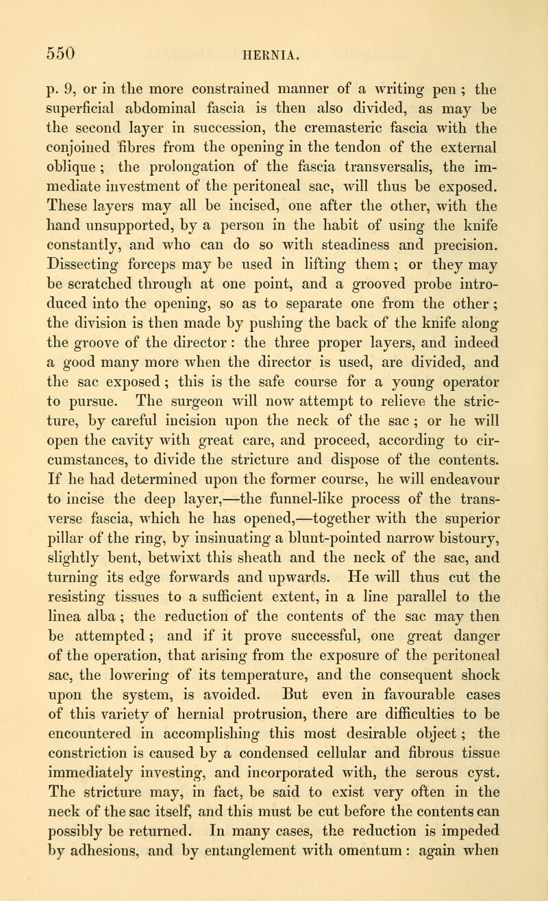 p. 9, or in the more constrained manner of a writing pen ; the superficial abdominal fascia is then also divided, as may be the second layer in succession, the cremasteric fascia with the conjoined fibres from the opening in the tendon of the external oblique ; the prolongation of the fascia trans versalis, the im- mediate investment of the peritoneal sac, will thus be exposed. These layers may all be incised, one after the other, with the hand unsupported, by a person in the habit of using the knife constantly, and who can do so with steadiness and precision. Dissecting forceps may be used in lifting them; or they may be scratched through at one point, and a grooved probe intro- duced into the opening, so as to separate one from the other; the division is then made by pushing the back of the knife along the groove of the director : the three proper layers, and indeed a good many more when the director is used, are divided, and the sac exposed; this is the safe course for a young operator to pursue. The surgeon will now attempt to relieve the stric- ture, by careful incision upon the neck of the sac ; or he will open the cavity with great care, and proceed, according to cir- cumstances, to divide the stricture and dispose of the contents. If he had determined upon the former course, he will endeavour to incise the deep layer,—the funnel-like process of the trans- verse fascia, which he has opened,—together with the superior pillar of the ring, by insinuating a blunt-pointed narrow bistoury, slightly bent, betwixt this sheath and the neck of the sac, and turning its edge forwards and upwards. He will thus cut the resisting tissues to a sufficient extent, in a line parallel to the linea alba; the reduction of the contents of the sac may then be attempted; and if it prove successful, one great danger of the operation, that arising from the exposure of the peritoneal sac, the lowering of its temperature, and the consequent shock upon the system, is avoided. But even in favourable cases of this variety of hernial protrusion, there are difficulties to be encountered in accomplishing this most desirable object; the constriction is caused by a condensed cellular and fibrous tissue immediately investing, and incorporated with, the serous cyst. The stricture may, in fact, be said to exist very often in the neck of the sac itself, and this must be cut before the contents can possibly be returned. In many cases, the reduction is impeded by adhesions, and by entanglement with omentum: again when