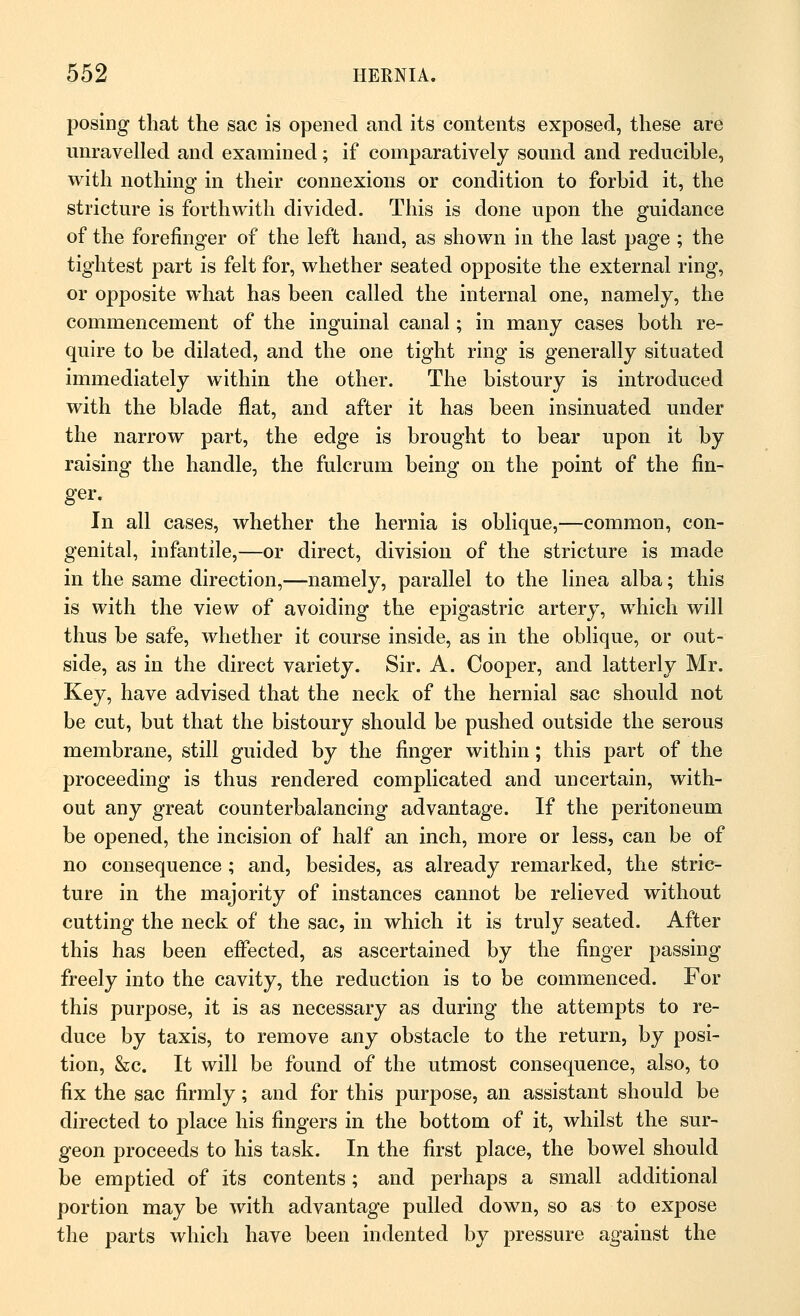 posing that the sac is opened and its contents exposed, these are unravelled and examined; if comparatively sound and reducible, with nothing in their connexions or condition to forbid it, the stricture is forthwith divided. This is done upon the guidance of the forefinger of the left hand, as shown in the last page ; the tightest part is felt for, whether seated opposite the external ring, or opposite what has been called the internal one, namely, the commencement of the inguinal canal; in many cases both re- quire to be dilated, and the one tight ring is generally situated immediately within the other. The bistoury is introduced with the blade flat, and after it has been insinuated under the narrow part, the edge is brought to bear upon it by raising the handle, the fulcrum being on the point of the fin- ger. In all cases, whether the hernia is oblique,—common, con- genital, infantile,—or direct, division of the stricture is made in the same direction,—namely, parallel to the linea alba; this is with the view of avoiding the epigastric artery, which will thus be safe, whether it course inside, as in the oblique, or out- side, as in the direct variety. Sir. A. Cooper, and latterly Mr. Key, have advised that the neck of the hernial sac should not be cut, but that the bistoury should be pushed outside the serous membrane, still guided by the finger within; this part of the proceeding is thus rendered complicated and uncertain, with- out any great counterbalancing advantage. If the peritoneum be opened, the incision of half an inch, more or less, can be of no consequence ; and, besides, as already remarked, the stric- ture in the majority of instances cannot be relieved without cutting the neck of the sac, in which it is truly seated. After this has been effected, as ascertained by the finger passing freely into the cavity, the reduction is to be commenced. For this purpose, it is as necessary as during the attempts to re- duce by taxis, to remove any obstacle to the return, by posi- tion, &c. It will be found of the utmost consequence, also, to fix the sac firmly; and for this purpose, an assistant should be directed to place his fingers in the bottom of it, whilst the sur- geon proceeds to his task. In the first place, the bowel should be emptied of its contents; and perhaps a small additional portion may be with advantage pulled down, so as to expose the parts which have been indented by pressure against the