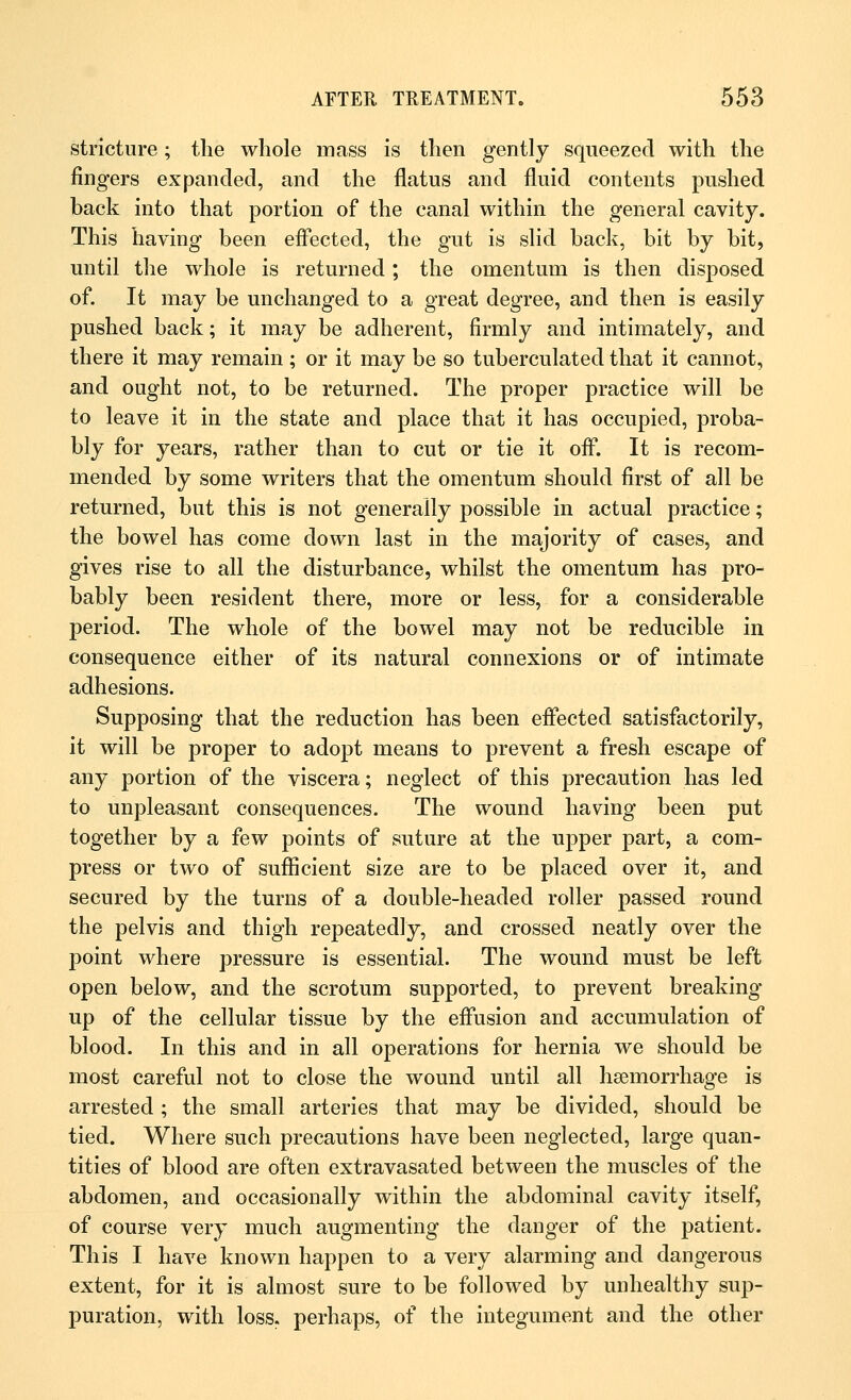 stricture; the whole mass is then gently squeezed with the fingers expanded, and the flatus and fluid contents pushed back into that portion of the canal within the general cavity. This having been effected, the gut is slid back, bit by bit, until the whole is returned ; the omentum is then disposed of. It may be unchanged to a great degree, and then is easily pushed back; it may be adherent, firmly and intimately, and there it may remain; or it may be so tuberculated that it cannot, and ought not, to be returned. The proper practice will be to leave it in the state and place that it has occupied, proba- bly for years, rather than to cut or tie it off. It is recom- mended by some writers that the omentum should first of all be returned, but this is not generally possible in actual practice; the bowel has come down last in the majority of cases, and gives rise to all the disturbance, whilst the omentum has pro- bably been resident there, more or less, for a considerable period. The whole of the bowel may not be reducible in consequence either of its natural connexions or of intimate adhesions. Supposing that the reduction has been effected satisfactorily, it will be proper to adopt means to prevent a fresh escape of any portion of the viscera; neglect of this precaution has led to unpleasant consequences. The wound having been put together by a few points of suture at the upper part, a com- press or two of sufficient size are to be placed over it, and secured by the turns of a double-headed roller passed round the pelvis and thigh repeatedly, and crossed neatly over the point where pressure is essential. The wound must be left open below, and the scrotum supported, to prevent breaking up of the cellular tissue by the effusion and accumulation of blood. In this and in all operations for hernia we should be most careful not to close the wound until all haemorrhage is arrested; the small arteries that may be divided, should be tied. Where such precautions have been neglected, large quan- tities of blood are often extravasated between the muscles of the abdomen, and occasionally within the abdominal cavity itself, of course very much augmenting the danger of the patient. This I have known happen to a very alarming and dangerous extent, for it is almost sure to be followed by unhealthy sup- puration, with loss, perhaps, of the integument and the other