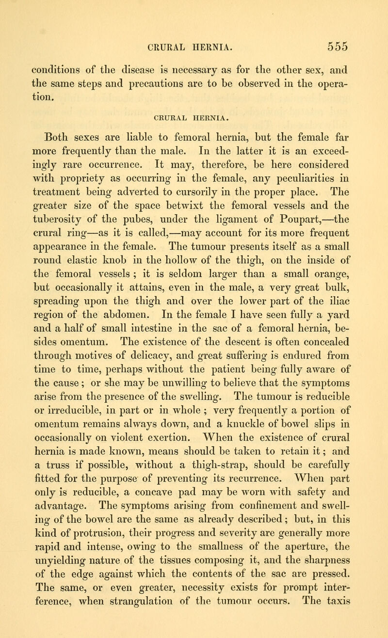 conditions of the disease is necessary as for the other sex, and the same steps and precautions are to be observed in the opera- tion. CRURAL HERNIA. Both sexes are liable to femoral hernia, but the female far more frequently than the male. In the latter it is an exceed- ingly rare occurrence. It may, therefore, be here considered with propriety as occurring in the female, any peculiarities in treatment being adverted to cursorily in the proper place. The greater size of the space betwixt the femoral vessels and the tuberosity of the pubes, under the ligament of Poupart,—the crural ring—as it is called,—may account for its more frequent appearance in the female. The tumour presents itself as a small round elastic knob in the hollow of the thigh, on the inside of the femoral vessels ; it is seldom larger than a small orange, but occasionally it attains, even in the male, a very great bulk, spreading upon the thigh and over the lower part of the iliac region of the abdomen. In the female I have seen fully a yard and a half of small intestine in the sac of a femoral hernia, be- sides omentum. The existence of the descent is often concealed through motives of delicacy, and great suffering is endured from time to time, perhaps without the patient being fully aware of the cause ; or she may be unwilling to believe that the symptoms arise from the presence of the swelling. The tumour is reducible or irreducible, in part or in whole ; very frequently a portion of omentum remains always down, and a knuckle of bowel slips in occasionally on violent exertion. When the existence of crural hernia is made known, means should be taken to retain it; and a truss if possible, without a thigh-strap, should be carefully fitted for the purpose of preventing its recurrence. When part only is reducible, a concave pad may be worn with safety and advantage. The symptoms arising from confinement and swell- ing of the bowel are the same as already described; but, in this kind of protrusion, their progress and severity are generally more rapid and intense, owing to the smallness of the aperture, the unyielding nature of the tissues composing it, and the sharpness of the edge against which the contents of the sac are pressed. The same, or even greater, necessity exists for prompt inter- ference, when strangulation of the tumour occurs. The taxis