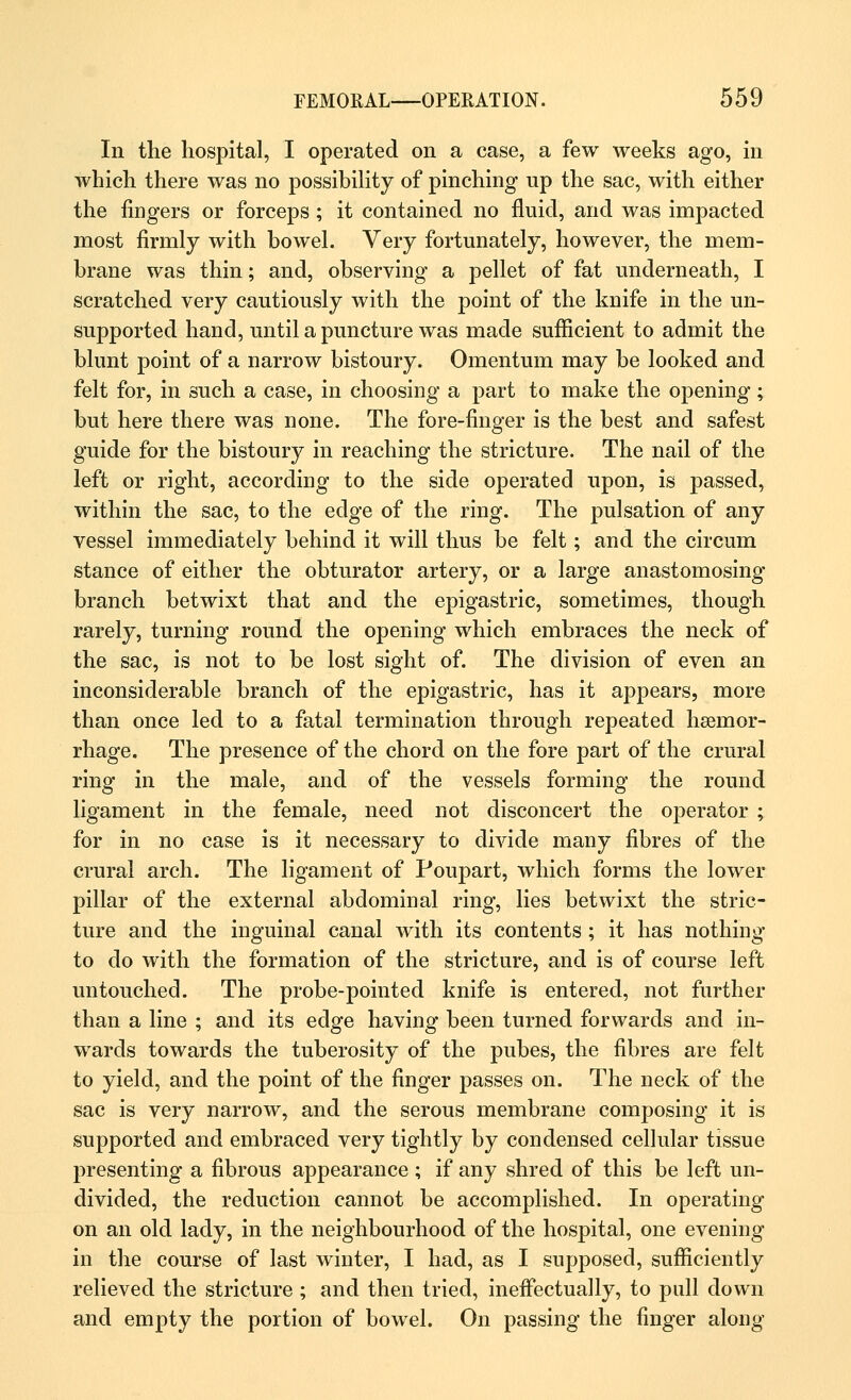 In the hospital, I operated on a case, a few weeks ago, in which there was no possibility of pinching np the sac, with either the fingers or forceps ; it contained no fluid, and was impacted most firmly with bowel. Very fortunately, however, the mem- brane was thin; and, observing a pellet of fat underneath, I scratched very cautiously with the point of the knife in the un- supported hand, until a puncture was made sufficient to admit the blunt point of a narrow bistoury. Omentum may be looked and felt for, in such a case, in choosing a part to make the opening; but here there was none. The fore-finger is the best and safest guide for the bistoury in reaching the stricture. The nail of the left or right, according to the side operated upon, is passed, within the sac, to the edge of the ring. The pulsation of any vessel immediately behind it will thus be felt; and the circum stance of either the obturator artery, or a large anastomosing branch betwixt that and the epigastric, sometimes, though rarely, turning round the opening which embraces the neck of the sac, is not to be lost sight of. The division of even an inconsiderable branch of the epigastric, has it appears, more than once led to a fatal termination through repeated haemor- rhage. The presence of the chord on the fore part of the crural ring in the male, and of the vessels forming the round ligament in the female, need not disconcert the operator ; for in no case is it necessary to divide many fibres of the crural arch. The ligament of Poupart, which forms the lower pillar of the external abdominal ring, lies betwixt the stric- ture and the inguinal canal with its contents ; it has nothing to do with the formation of the stricture, and is of course left untouched. The probe-pointed knife is entered, not further than a line ; and its edge having been turned forwards and in- wards towards the tuberosity of the pubes, the fibres are felt to yield, and the point of the finger passes on. The neck of the sac is very narrow, and the serous membrane composing it is supported and embraced very tightly by condensed cellular tissue presenting a fibrous appearance ; if any shred of this be left un- divided, the reduction cannot be accomplished. In operating on an old lady, in the neighbourhood of the hospital, one evening in the course of last winter, I had, as I supposed, sufficiently relieved the stricture ; and then tried, ineffectually, to pull down and empty the portion of bowel. On passing the finger along
