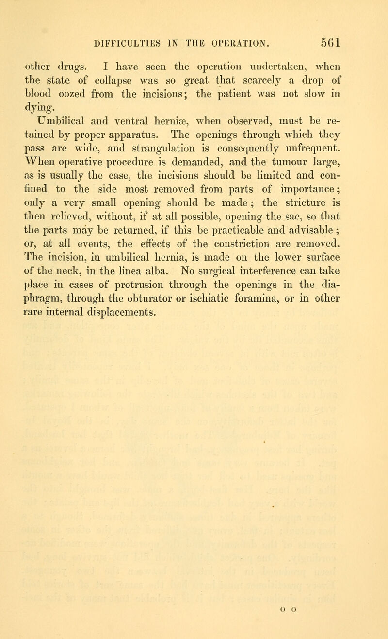 other drugs. I have seen the operation undertaken, when the state of collapse was so great that scarcely a drop of blood oozed from the incisions; the patient was not slow in dying. Umbilical and ventral herniee, when observed, must be re- tained by proper apparatus. The openings through which they pass are wide, and strangulation is consequently unfrequent. When operative procedure is demanded, and the tumour large, as is usually the case, the incisions should be limited and con- fined to the side most removed from parts of importance; only a very small opening should be made ; the stricture is then relieved, without, if at all possible, opening the sac, so that the parts may be returned, if this be practicable and advisable ; or, at all events, the effects of the constriction are removed. The incision, in umbilical hernia, is made on the lower surface of the neck, in the linea alba. No surgical interference can take place in cases of protrusion through the openings in the dia- phragm, through the obturator or ischiatic foramina, or in other rare internal displacements. o o