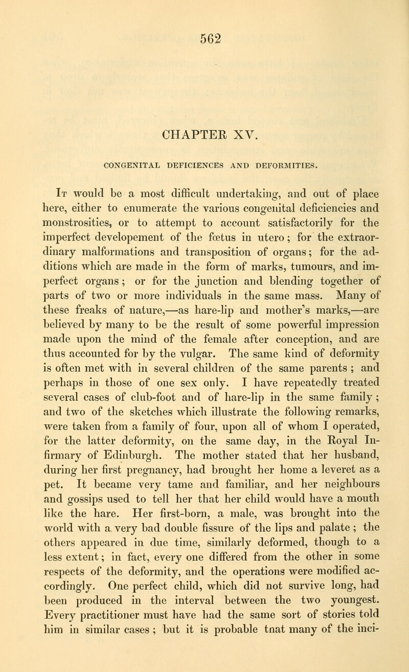 CHAPTER XV. CONGENITAL DEFICIENCES AND DEFORMITIES. It would be a most difficult undertaking, and out of place here, either to enumerate the various congenital deficiencies and monstrosities, or to attempt to account satisfactorily for the imperfect developement of the foetus in utero; for the extraor- dinary malformations and transposition of organs; for the ad- ditions which are made in the form of marks, tumours, and im- perfect organs; or for the junction and blending together of parts of two or more individuals in the same mass. Many of these freaks of nature,—as hare-lip and mother's marks,—are believed by many to be the result of some powerful impression made upon the mind of the female after conception, and are thus accounted for by the vulgar. The same kind of deformity is often met with in several children of the same parents ; and perhaps in those of one sex only. I have repeatedly treated several cases of club-foot and of hare-lip in the same family; and two of the sketches which illustrate the following remarks, were taken from a family of four, upon all of whom I operated, for the latter deformity, on the same day, in the Royal In- firmary of Edinburgh. The mother stated that her husband, during her first pregnancy, had brought her home a leveret as a pet. It became very tame and familiar, and her neighbours and gossips used to tell her that her child would have a mouth like the hare. Her first-born, a male, was brought into the world with a very bad double fissure of the lips and palate; the others appeared in due time, similarly deformed, though to a less extent; in fact, every one differed from the other in some respects of the deformity, and the operations were modified ac- cordingly. One perfect child, which did not survive long, had been produced in the interval between the two youngest. Every practitioner must have had the same sort of stories told him in similar cases; but it is probable tnat many of the inci-