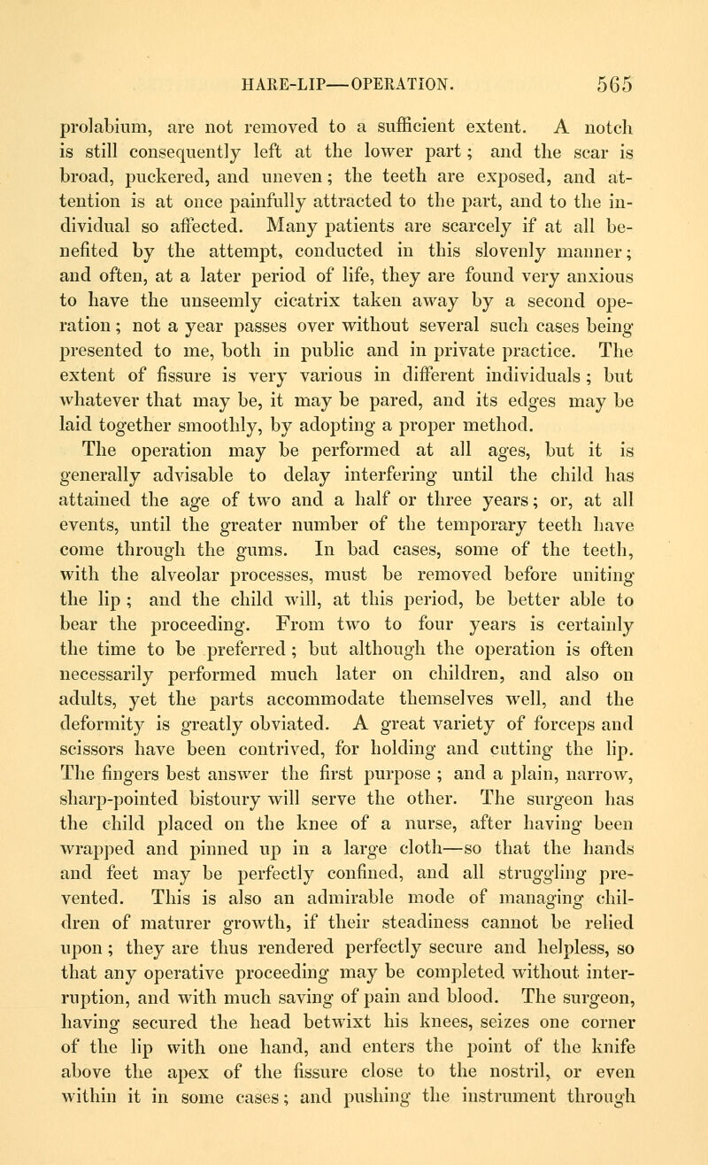 prolabium, are not removed to a sufficient extent. A notch is still consequently left at the lower part; and the scar is broad, puckered, and uneven; the teeth are exposed, and at- tention is at once painfully attracted to the part, and to the in- dividual so affected. Many patients are scarcely if at all be- nefited by the attempt, conducted in this slovenly manner; and often, at a later period of life, they are found very anxious to have the unseemly cicatrix taken away by a second ope- ration ; not a year passes over without several such cases being presented to me, both in public and in private practice. The extent of fissure is very various in different individuals ; but whatever that may be, it may be pared, and its edges may be laid together smoothly, by adopting a proper method. The operation may be performed at all ages, but it is generally advisable to delay interfering until the child has attained the age of two and a half or three years; or, at all events, until the greater number of the temporary teeth have come through the gums. In bad cases, some of the teeth, with the alveolar processes, must be removed before uniting the lip ; and the child will, at this jieriod, be better able to bear the proceeding. From two to four years is certainly the time to be preferred ; but although the operation is often necessarily performed much later on children, and also on adults, yet the parts accommodate themselves well, and the deformity is greatly obviated. A great variety of forceps and scissors have been contrived, for holding and cutting the lip. The fingers best answer the first purpose ; and a plain, narrow, sharp-pointed bistoury will serve the other. The surgeon has the child placed on the knee of a nurse, after having been wrapped and pinned up in a large cloth—so that the hands and feet may be perfectly confined, and all struggling pre- vented. This is also an admirable mode of managing chil- dren of maturer growth, if their steadiness cannot be relied upon; they are thus rendered perfectly secure and helpless, so that any operative proceeding may be completed without inter- ruption, and with much saving of pain and blood. The surgeon, having secured the head betwixt his knees, seizes one corner of the lip with one hand, and enters the point of the knife above the apex of the fissure close to the nostril, or even within it in some cases; and pushing the instrument through