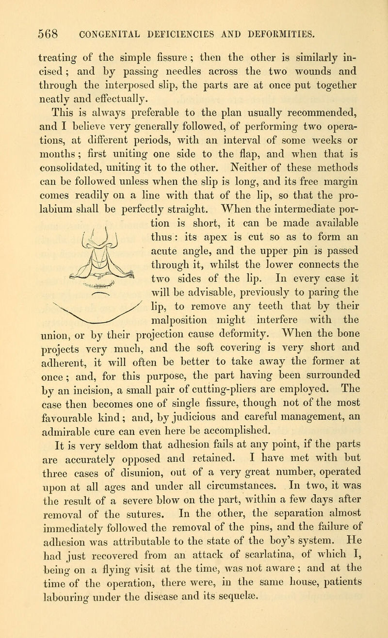 treating of the simple fissure ; then the other is similarly in- cised ; and by passing needles across the two wounds and through the interposed slip, the parts are at once put together neatly and effectually. This is always preferable to the plan usually recommended, and I believe very generally followed, of performing two opera- tions, at different periods, with an interval of some weeks or months; first uniting one side to the flap, and when that is consolidated, uniting it to the other. Neither of these methods can be followed unless when the slip is long, and its free margin comes readily on a line with that of the lip, so that the pro- labium shall be perfectly straight. When the intermediate por- tion is short, it can be made available thus : its apex is cut so as to form an acute angle, and the upper pin is passed through it, whilst the lower connects the two sides of the lip. In every case it will be advisable, previously to paring the lip, to remove any teeth that by their malposition might interfere with the union, or by their projection cause deformity. When the bone projects very much, and the soft covering is very short and adherent, it will often be better to take away the former at once; and, for this purpose, the part having been surrounded by an incision, a small pair of cutting-pliers are employed. The case then becomes one of single fissure, though not of the most favourable kind; and, by judicious and careful management, an admirable cure can even here be accomplished. It is very seldom that adhesion fails at any point, if the parts are accurately opposed and retained. I have met with but three cases of disunion, out of a very great number, operated upon at all ages and under all circumstances. In two, it was the result of a severe blow on the part, within a few days after removal of the sutures. In the other, the separation almost immediately followed the removal of the pins, and the failure of adhesion was attributable to the state of the boy's system. He had just recovered from an attack of scarlatina, of which I, being on a flying visit at the time, was not aware; and at the time of the operation, there were, in the same house, patients labouring under the disease and its sequelae.