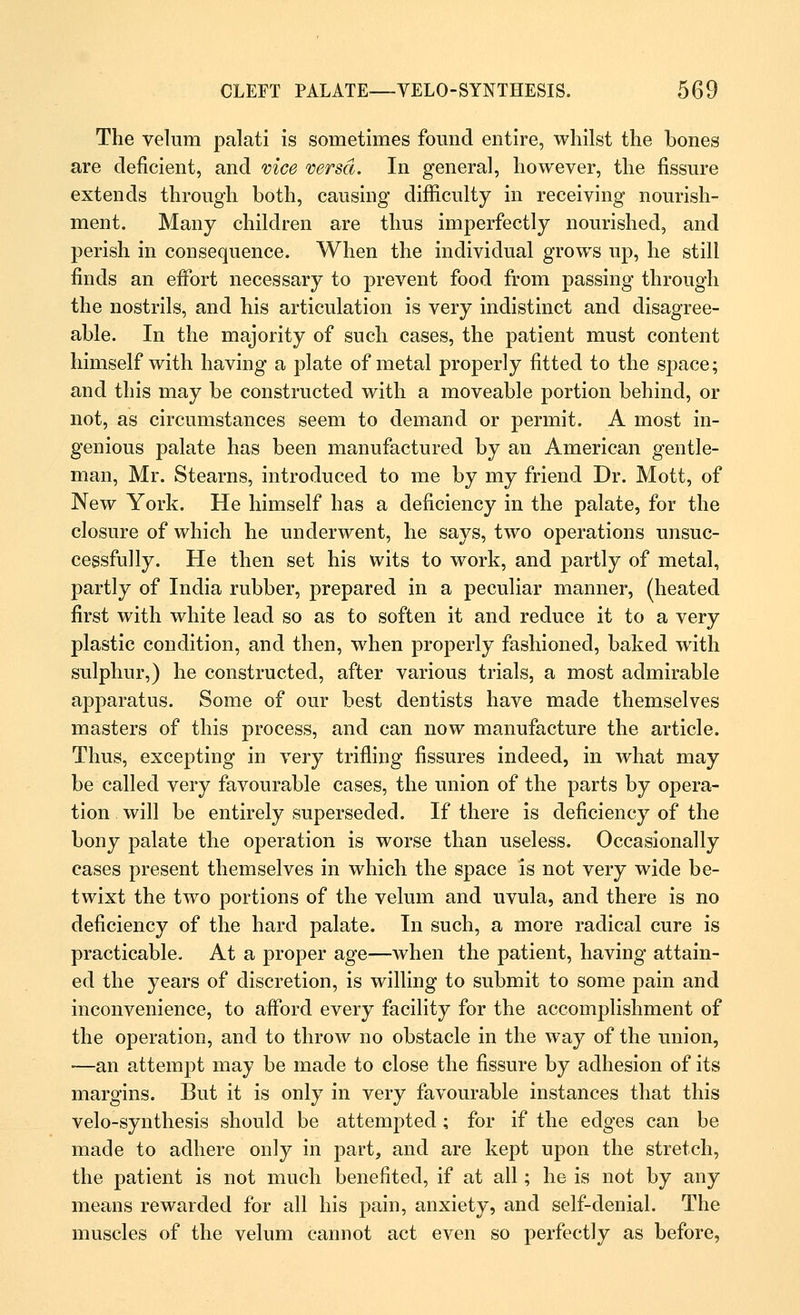 The velum palati is sometimes found entire, whilst the bones are deficient, and vice versa. In general, however, the fissure extends through both, causing difficulty in receiving nourish- ment. Many children are thus imperfectly nourished, and perish in consequence. When the individual grows up, he still finds an effort necessary to prevent food from passing through the nostrils, and his articulation is very indistinct and disagree- able. In the majority of such cases, the patient must content himself with having a plate of metal properly fitted to the space; and this may be constructed with a moveable portion behind, or not, as circumstances seem to demand or permit. A most in- genious palate has been manufactured by an American gentle- man, Mr. Stearns, introduced to me by my friend Dr. Mott, of New York. He himself has a deficiency in the palate, for the closure of which he underwent, he says, two operations unsuc- cessfully. He then set his wits to work, and partly of metal, partly of India rubber, prepared in a peculiar manner, (heated first with white lead so as to soften it and reduce it to a very plastic condition, and then, when properly fashioned, baked with sulphur,) he constructed, after various trials, a most admirable apparatus. Some of our best dentists have made themselves masters of this process, and can now manufacture the article. Thus, excepting in very trifling fissures indeed, in what may be called very favourable cases, the union of the parts by opera- tion will be entirely superseded. If there is deficiency of the bony palate the operation is worse than useless. Occasionally cases present themselves in which the space is not very wide be- twixt the two portions of the velum and uvula, and there is no deficiency of the hard palate. In such, a more radical cure is practicable. At a proper age—when the patient, having attain- ed the years of discretion, is willing to submit to some pain and inconvenience, to afford every facility for the accomplishment of the operation, and to throw no obstacle in the way of the union, —an attempt may be made to close the fissure by adhesion of its margins. But it is only in very favourable instances that this velo-synthesis should be attempted; for if the edges can be made to adhere only in part, and are kept upon the stretch, the patient is not much benefited, if at all; he is not by any means rewarded for all his pain, anxiety, and self-denial. The muscles of the velum cannot act even so perfectly as before,