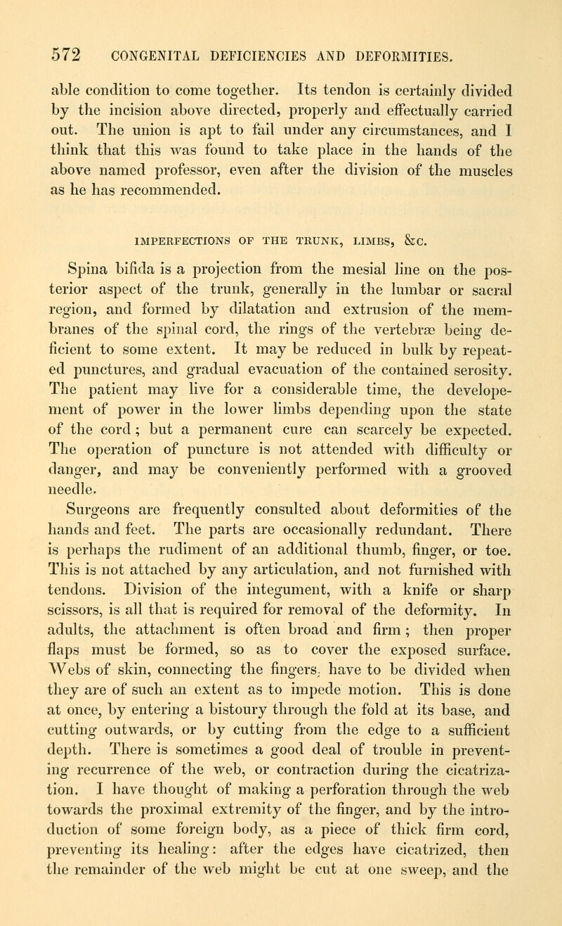 able condition to come together. Its tendon is certainly divided by the incision above directed, properly and effectually carried out. The union is apt to fail under any circumstances, and I think that this was found to take place in the hands of the above named professor, even after the division of the muscles as he has recommended. IMPERFECTIONS OF THE TRUNK, LIMBS, &C Spina bifida is a projection from the mesial line on the pos- terior aspect of the trunk, generally in the lumbar or sacral region, and formed by dilatation and extrusion of the mem- branes of the spinal cord, the rings of the vertebrae being de- ficient to some extent. It may be reduced in bulk by repeat- ed punctures, and gradual evacuation of the contained serosity. The patient may live for a considerable time, the develope- ment of power in the lower limbs depending upon the state of the cord ; but a permanent cure can scarcely be expected. The operation of puncture is not attended with difficulty or danger, and may be conveniently performed with a grooved needle. Surgeons are frequently consulted about deformities of the hands and feet. The parts are occasionally redundant. There is perhaps the rudiment of an additional thumb, finger, or toe. This is not attached by any articulation, and not furnished with tendons. Division of the integument, with a knife or sharp scissors, is all that is required for removal of the deformity. In adults, the attachment is often broad and firm ; then proper flaps must be formed, so as to cover the exposed surface. Webs of skin, connecting the fingers; have to be divided when they are of such an extent as to impede motion. This is done at once, by entering a bistoury through the fold at its base, and cutting outwards, or by cutting from the edge to a sufficient depth. There is sometimes a good deal of trouble in prevent- ing recurrence of the web, or contraction during the cicatriza- tion. I have thought of making a perforation through the web towards the proximal extremity of the finger, and by the intro- duction of some foreign body, as a piece of thick firm cord, preventing its healing: after the edges have cicatrized, then the remainder of the web might be cut at one sweep, and the