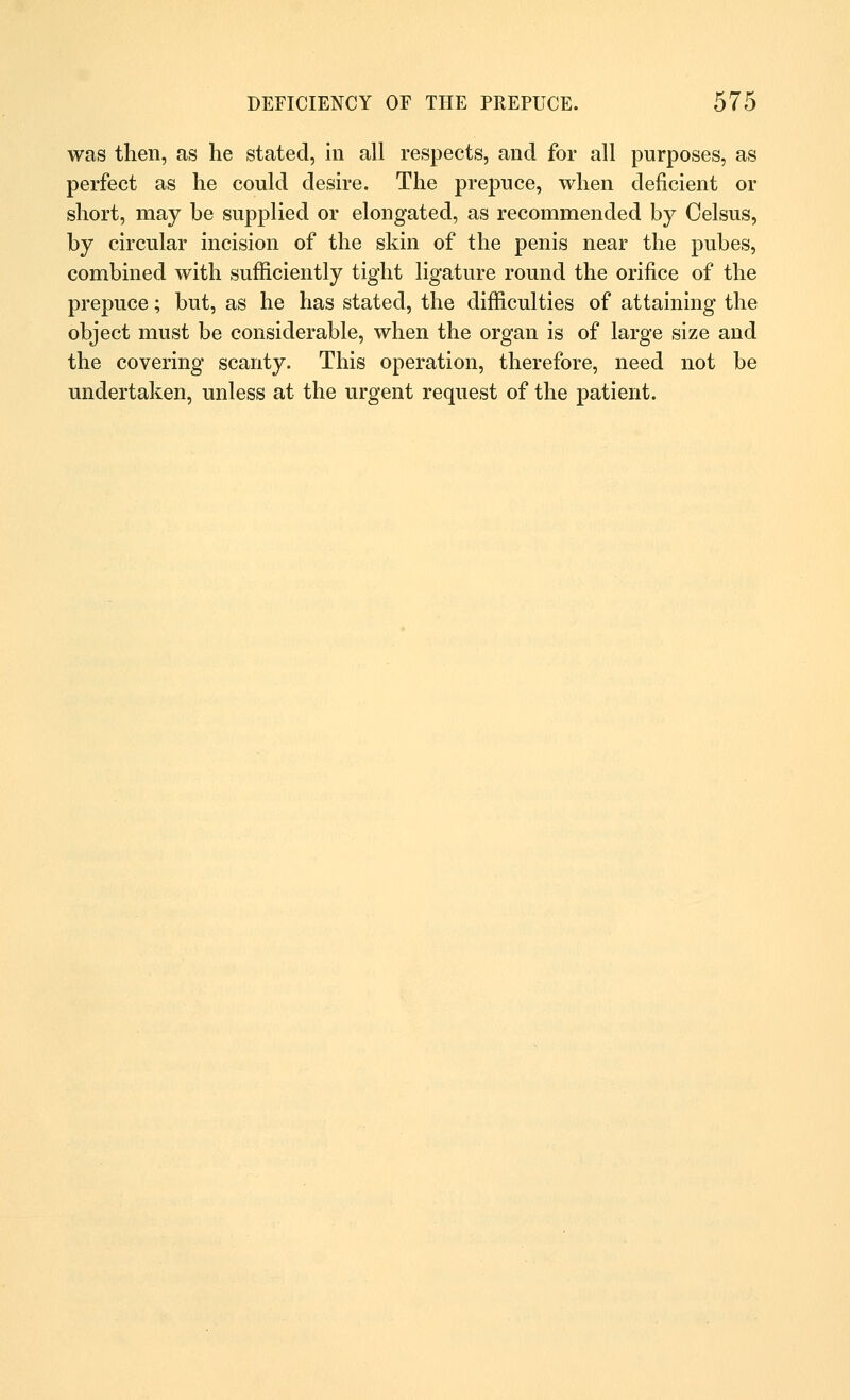 was then, as he stated, in all respects, and for all purposes, as perfect as he could desire. The prepuce, when deficient or short, may be supplied or elongated, as recommended by Oelsus, by circular incision of the skin of the penis near the pubes, combined with sufficiently tight ligature round the orifice of the prepuce; but, as he has stated, the difficulties of attaining the object must be considerable, when the organ is of large size and the covering scanty. This operation, therefore, need not be undertaken, unless at the urgent request of the patient.