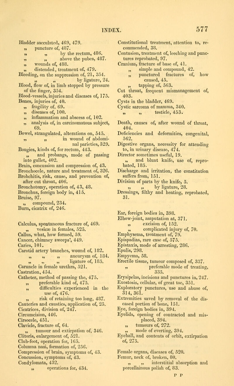 Bladder sacculated, 469, 479. „ puncture of, 487. ,, „ by the rectum, 486. „ „ above the pubes, 487. „ wounds of, 488. „ distended, treatment of, 479. Bleeding, on the suppression of, 21, 354. „ „ by ligature, 24. Blood, flow of, in limb stopped by pressure of the finger, 354. Blood-vessels, injuries and diseases of, 175. Bones, injuries of, 40. „ fragility of, 69. „ diseases of, 100. „ inflammation and abscess of, 102. „ analysis of, in carcinomatous subject, 69. Bowel, strangulated, alterations on, 545. „ „ in wound of abdomi- nal parieties, 529. Bougies, kinds of, for rectum, 443. „ and probangs, mode of passing into gullet, 402. Brain, concussion and compression of, 43. Bronchocele, nature and treatment of, 326. Brohchitis, risk, cause, and prevention of, after cut throat, 406. Bronchotomy, operation of, 43, 48. Bronchus, foreign body in, 415. Bruise, 97. „ compound, 234. Burn, cicatrix of, 246. Calculus, spontaneous fracture of, 469. „ vesicae in females, 525. Callus, what, how formed, 59. Cancer, chimney sweeps', 449. Caries, 101. Carotid artery branches, wound of, 182. „ „ „ aneurysm of, 184. „ „ „ ligature of, 185. Caruncle in female urethra, 521. Castration, 454. Catheter, method of passing the, 475. „ preferable kind of, 475. „ difficulties experienced in the use of, 476. „ risk of retaining too long, 487. Cauteries and caustics, application of, 25. Cicatrices, division of, 247. Circumcision, 446. Cirsocele, 451. Clavicle, fracture of, 64. „ tumour and extirpation of, 346. Clitoris, enlargement of, 521. Club-foot, operation for, 165. Columna nasi, formation of, 256. Compression of brain, symptoms of, 43. Concussion, symptoms of, 43. Condylomata, 432. „ operations for, 434. Constitutional treatment, attention to, re- commended, 38. Contusion, treatment of, leeching and punc- tures reprobated, 97. Cranium, fracture of base of, 41. „ simple and compound, 42. „ punctured fractures of, how caused, 45. „ tapping of, 563. Cut throat, frequent mismanagement of, 403. Cysts in the bladder, 469. Cystic sarcoma of mamma, 340. Death, causes of, after- wound of throat, 404. Deficiencies and deformities, congenital, 562. Digestive organs, necessity for attending to, in urinary disease, 474. Director sometimes useful, 19. „ and blunt knife, use of, repro- bated, 185. Discharge and irritation, the constitution suffers from, 151. Division of parts by the knife, 5. ,, „ by ligature, 28. Dressings, filthy and heating, reprobated, 31. Ear, foreign bodies in, 398. Elbow-joint, amputation at, 371. „ excision of, 152. „ complicated injury of, 70. Emphysema, treatment of, 79. Epispadias, rare case of, 575. Epistaxis, mode of arresting, 286. Epulis, 298. Empyema, 58. Erectile tissue, tumour composed of, 337. „ preferable mode of treating, 335. Erysipelas, incisions and punctures in, 247. Exostosis, cellular, of great toe, 351. Exploratory punctures, use and abuse of, 314, 361. Extremities saved by removal of the dis- eased portion of bone, 151. Eye, foreign bodies in, 394. Eyelids, opening of contracted and mis- placed, 394. „ tumours of, 272. „ mode of everting, 394. Eyeball, and contents of orbit, extirpation of, 275. Female organs, diseases of, 520. Femur, neck of, broken, 80. „ „ interstitial absorption and porcellainous polish of, 83. P P