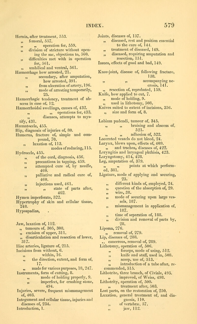 Hernia, after treatment, 553. „ femoral, 557. „ „ operation for, 559. „ division of stricture without open- ing the sac, objections to, 560. „ difficulties met with in operation for, 561. „ umbilical and ventral, 561. Haemorrhage how arrested, 21. „ secondary, after amputation, how arrested, 391. „ from ulceration of artery, 196. „ mode of arresting temporarily, 25. Haemorrhagic tendency, treatment of ab- scess in case of, 12. Haemorrhoidai swellings, causes of, 432. „ „ operations for, 433. „ diseases, attempts to mys- tify, 431. Haematocele, 455. Hip, diagnosis of injuries of, 80. Humerus, fracture of, simple and com- pound, 70. „ luxation of, 113. modes of reducing, 115. Hydrocele, 455. „ of the cord, diagnosis, 456. „ precautions in tapping, 459. „ attempted cure of, by needle, 460. „ palliative and radical cure of, 460. „ injections used, 461. „ „ state of parts after, 462. Hymen imperforate, 522. Hypertrophy of skin and cellular tissue, 248. Hypospadias, Jaw, luxation of, 112. „ tumours of, 305, 308. „ excision of upper, 311. „ disarticulation and resection of lower, 317. Iliac arteries, ligature of, 215. Incisions from without, 6. „ within, 16. ,, the direction, extent, and form of, 17. „ made for various purposes, 18, 247. Instruments, form of cutting, 8. „ mode of holding properly, 9. „ imperfect, for crushing stone, 494. Injuries, severe, frequent mismanagement of, 403. Integument and cellular tissue, injuries and diseases of, 234. Introduction, 1. Joints, diseases of, 137. „ diseased, rest and position essential to the cure of, 144. „ treatment of diseased, 149. „ diseased, requiring amputation and resection, 151. Issues, effects of good and bad, 149. Knee-joint, disease of, following fracture, 138. „ „ accompanying ne- crosis, 141. „ resection of, reprobated, 159. Knife, how applied to cut, 7. „ mode of holding, 9. „ used in lithotomy, 508. Knives suited to extent of incisions, 356. „ size and form of, 8. Labium pudendi, tumour of, 345. „ „ bruising and abscess of, 521. „ „ adhesion of, 522. Lacerated vessels do not bleed, 24. Larynx, blows upon, effects of, 409. „ and trachea, diseases of, 422. Laryngitis and laryngeal phthisis, 423. Laryngotomy, 414, 428. Leg, amputation of, 379. „ „ points at which perform- ed, 381. Ligature, mode of applying and securing, 23. „ different kinds of, employed, 24. „ question of the absorption of, 29. „ wire, 38. „ mode of securing upon large ves- sels, 187. „ mismanagement in application of, 187. „ time of separation of, 188. „ division and removal of parts by, 28. Lipoma, 276. „ removal of, 279. Lip, diseases of, 288. ,, cancerous, removal of, 289. Lithotomy, operation of, 506. „ forceps, mode of using, 512. „ knife and staff, used in, 508. „ scoop, use of, 513. „ introduction of a tube after, re- commended, 515. Lithotrite, three branch, of Civiale, 495. „ improved, of Weiss, 498. Lithotrity, operation of, 500. „ treatment after, 503. Lost parts, on the restoration of, 250. Luxation, general treatment of, and dia- gnosis, 110. „ of vertebrae, 57. „ jaw, 112.