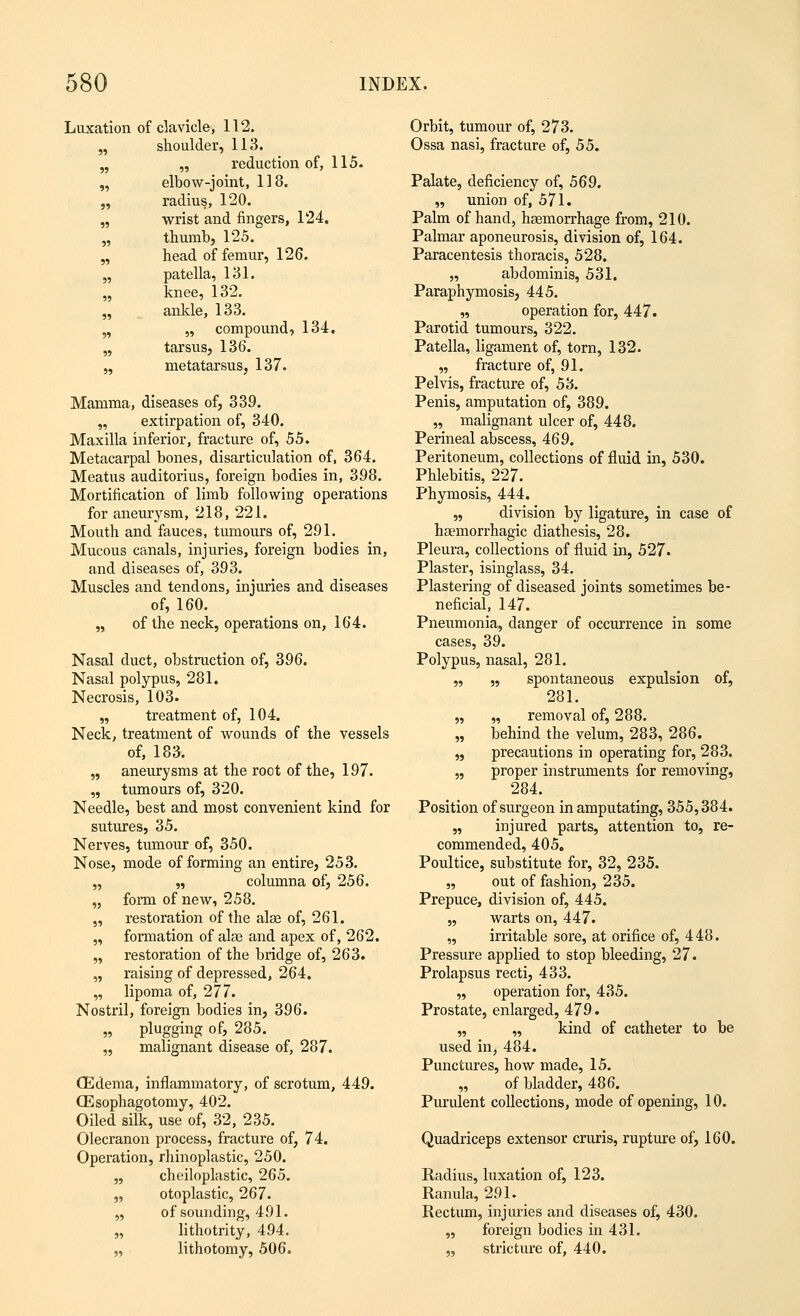 Luxation of clavicle, 112. Orbit, tumour of, 273. „ shoulder, 113. Ossa nasi, fracture of, 55. „ „ reduction of, 115. „ elbow-joint, 118. Palate, deficiency of, 569. „ radius, 120. „ union of, 571. „ wrist and fingers, 124. Palm of band, haemorrhage from, 210. „ thumb, 125. Palmar aponeurosis, division of, 164. „ head of femur, 126. Paracentesis thoracis, 528. „ patella, 131. „ abdominis, 531. „ knee, 132. Paraphymosis, 445. „ ankle, 133. „ operation for, 447. „ „ compound, 134. Parotid tumours, 322. „ tarsus, 136. Patella, ligament of, torn, 132. „ metatarsus, 137. „ fracture of, 91. Pelvis, fracture of, 53. Mamma, diseases of, 339. Penis, amputation of, 389. „ extirpation of, 340. „ malignant ulcer of, 448. Maxilla inferior, fracture of, 55. Perineal abscess, 469. Metacarpal bones, disarticulation of, 364. Peritoneum, collections of fluid in, 530. Meatus auditorius, foreign bodies in, 398. Phlebitis, 227. Mortification of limb following operations Phymosis, 444. for aneurysm, 218, 221. „ division by ligature, in case of Mouth and fauces, tumours of, 291. haemorrhagic diathesis, 28. Mucous canals, injuries, foreign bodies in, Pleura, collections of fluid in, 527. and diseases of, 393. Plaster, isinglass, 34. Muscles and tendons, injuries and diseases Plastering of diseased joints sometimes be- of, 160. neficial, 147. „ of the neck, operations on, 164. Pneumonia, danger of occurrence in some cases, 39. Nasal duct, obstruction of, 396. Polypus, nasal, 281. Nasal polypus, 281. „ „ spontaneous expulsion of, Necrosis, 103. 281. „ treatment of, 104. „ „ removal of, 288. Neck, treatment of wounds of the vessels „ behind the velum, 283, 286. of, 183. „ precautions in operating for, 283. „ aneurysms at the root of the, 197. „ proper instruments for removing, „ tumours of, 320. 284. Needle, best and most convenient kind for Position of surgeon in amputating, 355,384. sutures, 35. „ injured parts, attention to, re- Nerves, tumour of, 350. commended, 405. Nose, mode of forming an entire, 253. Poultice, substitute for, 32, 235. „ „ columna of, 256. „ out of fashion, 235. „ form of new, 258. Prepuce, division of, 445. „ restoration of the alas of, 261. „ warts on, 447. „ formation of alee and apex of, 262. „ irritable sore, at orifice of, 448. „ restoration of the bridge of, 263. Pressure applied to stop bleeding, 27. „ raising of depressed, 264. Prolapsus recti, 433. „ lipoma of, 277. „ operation for, 435. Nostril, foreign bodies in, 396. Prostate, enlarged, 479. „ plugging of, 285. „ „ kind of catheter to be „ malignant disease of, 287. used in, 484. Punctures, how made, 15. (Edema, inflammatory, of scrotum, 449. „ of bladder, 486. CEsophagotomy, 402. Purulent collections, mode of opening, 10. Oiled silk, use of, 32, 235. Olecranon process, fracture of, 74. Operation, rhinoplastic, 250. „ cheiloplastic, 265. „ otoplastic, 267. „ of sounding, 491. „ lithotrity, 494. „ lithotomy, 506. Quadriceps extensor cruris, rupture of, 160. Radius, luxation of, 123. Ranula, 291. Rectum, injuries and diseases of, 430. „ foreign bodies in 431. „ stricture of, 440.