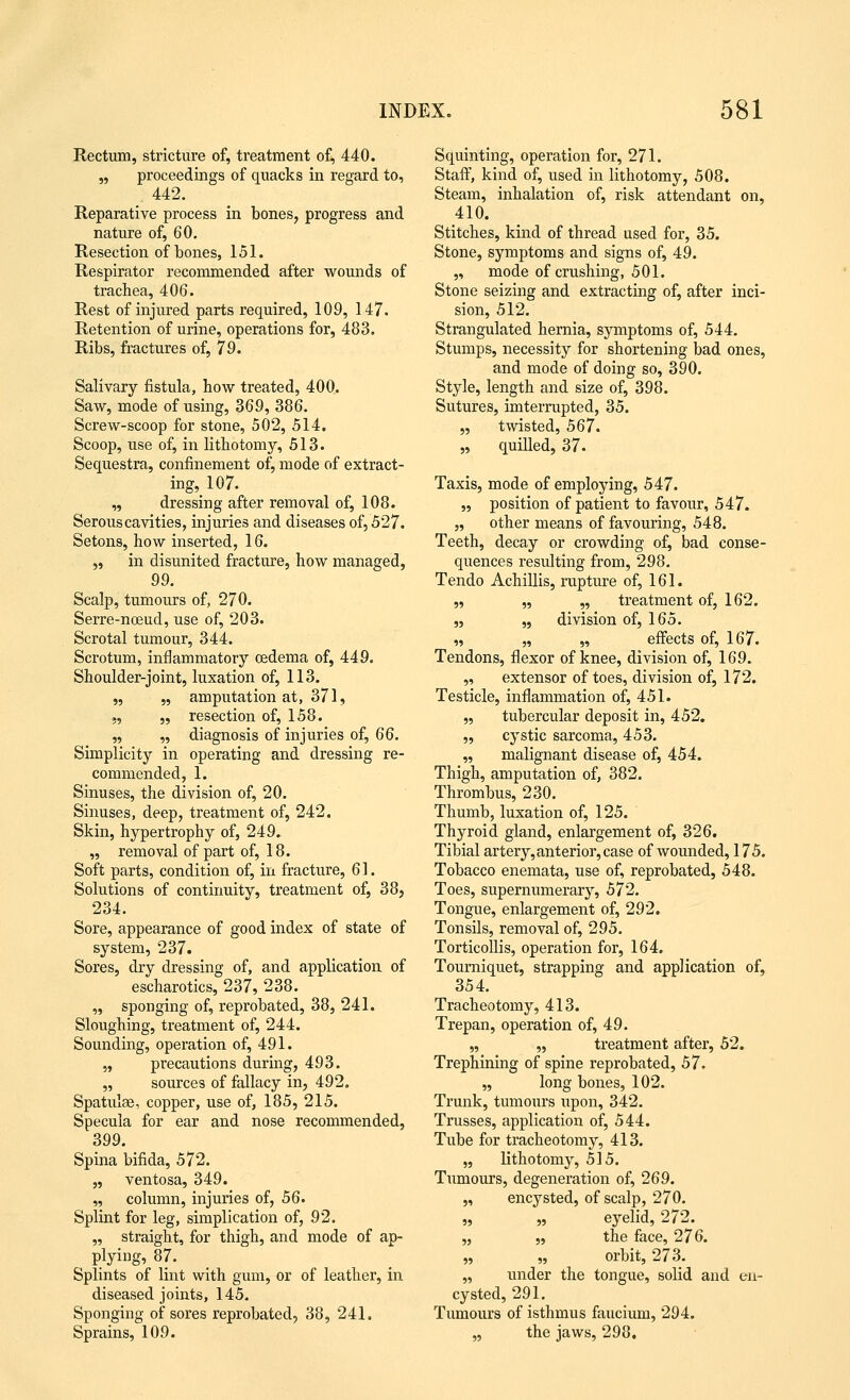 Rectum, stricture of, treatment of, 440. „ proceedings of quacks in regard to, 442. Reparative process in bones, progress and nature of, 60. Resection of bones, 151. Respirator recommended after wounds of trachea, 406. Rest of injured parts required, 109, 147. Retention of urine, operations for, 483. Ribs, fractures of, 79. Salivary fistula, how treated, 400. Saw, mode of using, 369, 386. Screw-scoop for stone, 502, 514. Scoop, use of, in lithotomy, 513. Sequestra, confinement of, mode of extract- ing, 107. „ dressing after removal of, 108. Serous cavities, injuries and diseases of, 527. Setons, how inserted, 16. „ in disunited fracture, how managed, 99. Scalp, tumours of, 270. Serre-nceud, use of, 203. Scrotal tumour, 344. Scrotum, inflammatory oedema of, 449. Shoulder-joint, luxation of, 113. „ „ amputation at, 371, „ „ resection of, 158. „ „ diagnosis of injuries of, 66. Simplicity in operating and dressing re- commended, 1. Sinuses, the division of, 20. Sinuses, deep, treatment of, 242. Skin, hypertrophy of, 249. „ removal of part of, 18. Soft parts, condition of, in fracture, 61. Solutions of continuity, treatment of, 38, 234. Sore, appearance of good index of state of system, 237. Sores, dry dressing of, and application of escharotics, 237, 238. „ sponging of, reprobated, 38, 241. Sloughing, treatment of, 244. Sounding, operation of, 491. „ precautions during, 493. „ sources of fallacy in, 492. Spatulae, copper, use of, 185, 215. Specula for ear and nose recommended, 399. Spina bifida, 572. „ ventosa, 349. „ column, injuries of, 56. Splint for leg, simplication of, 92. „ straight, for thigh, and mode of ap- plying, 87. Splints of lint with gum, or of leather, in diseased joints, 145. Sponging of sores reprobated, 38, 241. Sprains, 109. Squinting, operation for, 271. Staff, kind of, used in lithotomy, 508. Steam, inhalation of, risk attendant on, 410. Stitches, kind of thread used for, 35. Stone, symptoms and signs of, 49. „ mode of crushing, 501. Stone seizing and extracting of, after inci- sion, 512. Strangulated hernia, symptoms of, 544. Stumps, necessity for shortening bad ones, and mode of doing so, 390. Style, length and size of, 398. Sutures, imterrupted, 35. „ twisted, 567. „ quilled, 37. Taxis, mode of employing, 547. „ position of patient to favour, 547. „ other means of favouring, 548. Teeth, decay or crowding of, bad conse- quences resulting from, 298. Tendo Achillis, rupture of, 161. „ „ „ treatment of, 162. „ „ division of, 165. „ „ „ effects of, 167. Tendons, flexor of knee, division of, 169. „ extensor of toes, division of, 172. Testicle, inflammation of, 451. „ tubercular deposit in, 452. „ cystic sarcoma, 453. „ malignant disease of, 454. Thigh, amputation of, 382. Thrombus, 230. Thumb, luxation of, 125. Thyroid gland, enlargement of, 326. Tibial artery, anterior, case of wounded, 175. Tobacco enemata, use of, reprobated, 548. Toes, supernumerary, 572. Tongue, enlargement of, 292. Tonsils, removal of, 295. Torticollis, operation for, 164. Tourniquet, strapping and application of, 354. Tracheotomy, 413. Trepan, operation of, 49. „ „ treatment after, 52. Trephining of spine reprobated, 57. „ long bones, 102. Trunk, tumours upon, 342. Trusses, application of, 544. Tube for tracheotomy, 413. „ lithotomy, 515. Tumours, degeneration of, 269. „ encysted, of scalp, 270. „ „ eyelid, 272. „ „ the face, 276. „ „ orbit, 273. „ under the tongue, solid and en- cysted, 291. Tumours of isthmus faucium, 294. „ the jaws, 298.