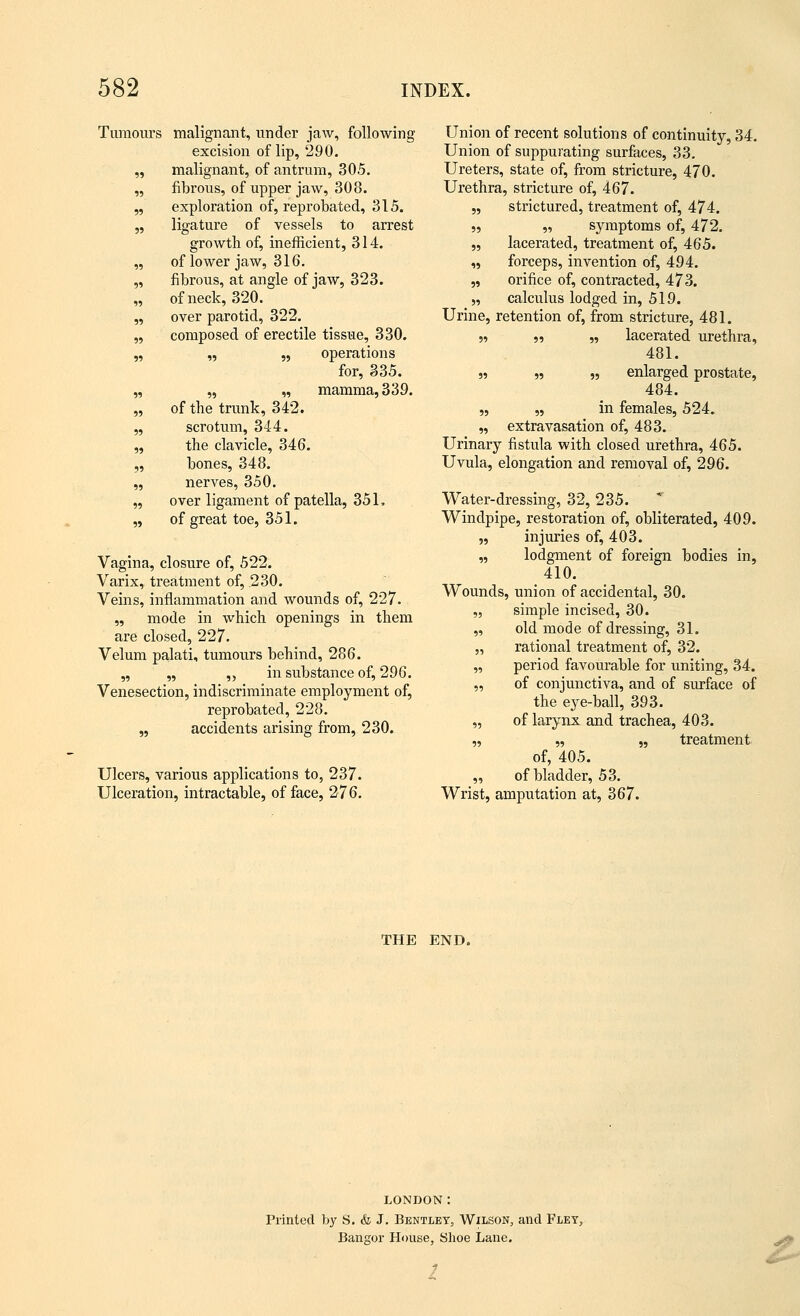 Tumours malignant, under jaw, following excision of lip, 290. „ malignant, of antrum, 305. „ fibrous, of upper jaw, 308. „ exploration of, reprobated, 315. „ ligature of vessels to arrest growth of, inefficient, 314. „ of lower jaw, 316. „ fibrous, at angle of jaw, 323. „ of neck, 320. „ over parotid, 322. „ composed of erectile tissue, 330. „ „ „ operations for, 335. „ „ „ mamma, 339. „ of the trunk, 342. „ scrotum, 344. „ the clavicle, 346. „ bones, 348. „ nerves, 350. „ over ligament of patella, 351, „ of great toe, 351. Vagina, closure of, 522. Varix, treatment of, 230. Veins, inflammation and wounds of, 227. „ mode in which openings in them are closed, 227. Velum palati, tumours behind, 286. „ „ „ in substance of, 296. Venesection, indiscriminate employment of, reprobated, 228. ,, accidents arising from, 230. Ulcers, various applications to, 237. Ulceration, intractable, of face, 276. Union of recent solutions of continuity, 34. Union of suppurating surfaces, 33. Ureters, state of, from stricture, 470. Urethra, stricture of, 467. „ strictured, treatment of, 474. „ „ symptoms of, 472. „ lacerated, treatment of, 465. „ forceps, invention of, 494. „ orifice of, contracted, 473. „ calculus lodged in, 519. Urine, retention of, from stricture, 481. n •>•> » lacerated urethra, 481. n » „ enlarged prostate, 484. „ „ in females, 524. „ extravasation of, 483. Urinary fistula with closed urethra, 465. Uvula, elongation and removal of, 296. Water-dressing, 32, 235. Windpipe, restoration of, obliterated, 409. „ injuries of, 403. „ lodgment of foreign bodies in, 410. Wounds, union of accidental, 30. „ simple incised, 30. „ old mode of dressing, 31. „ rational treatment of, 32. „ period favourable for uniting, 34. „ of conjunctiva, and of surface of the eye-ball, 393. „ of larynx and trachea, 403. „ „ „ treatment of, 405. „ of bladder, 53. Wrist, amputation at, 367. THE END. LONDON: Printed by S. & J. Bbntlbt, Wilson, and Fley, Bangor House, Shoe Lane. f