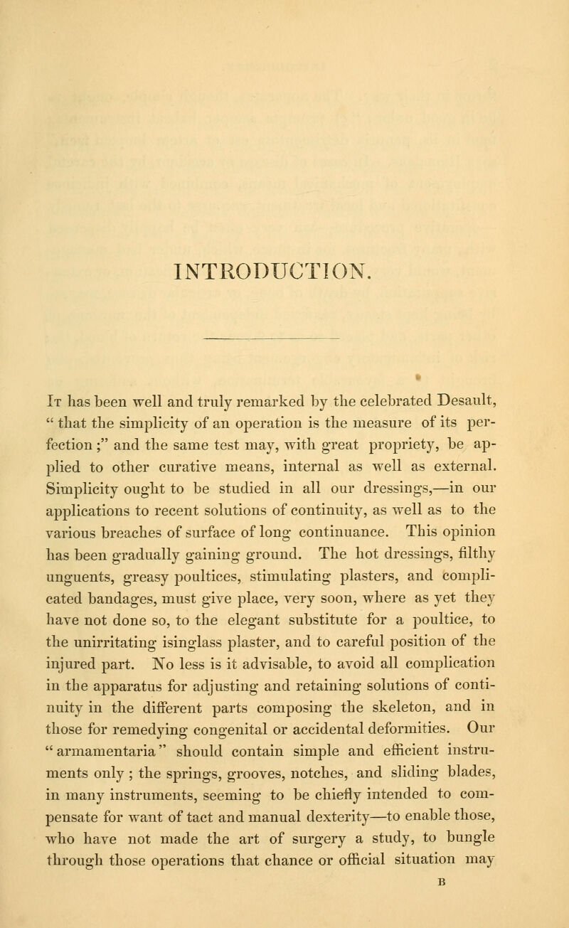 INTRODUCTION. It has been well and truly remarked by the celebrated Desault,  tbat the simplicity of an operation is the measure of its per- fection ; and the same test may, with great propriety, be ap- plied to other curative means, internal as well as external. Simplicity ought to be studied in all our dressings,—in our applications to recent solutions of continuity, as well as to the various breaches of surface of long continuance. This opinion has been gradually gaining ground. The hot dressings, filthy unguents, greasy poultices, stimulating plasters, and compli- cated bandages, must give place, very soon, where as yet they have not done so, to the elegant substitute for a poultice, to the unirritating isinglass plaster, and to careful position of the injured part. No less is it advisable, to avoid all complication in the apparatus for adjusting and retaining solutions of conti- nuity in the different parts composing the skeleton, and in those for remedying congenital or accidental deformities. Our  armamentaria should contain simple and efficient instru- ments only ; the springs, grooves, notches, and sliding blades, in many instruments, seeming to be chiefly intended to com- pensate for want of tact and manual dexterity—to enable those, who have not made the art of surgery a study, to bungle through those operations that chance or official situation may B